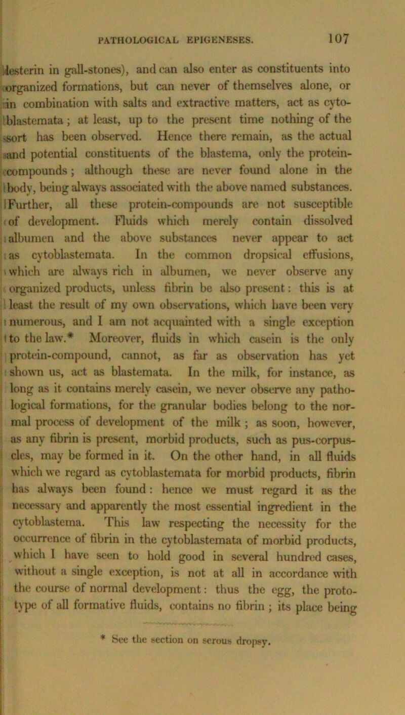 Uesterm in gall-stones), andean also enter as constituents into organized formations, but can never of themselves alone, or in combination with salts and extractive matters, act as cvto- blastemata; at least, up to the present time nothing of the ..sort has been observed. Hence there remain, as the actual and potential constituents of the blastema, only the protein- compounds ; although these are never found alone in the tbodv, being always associated with the above named substances, i Further, all these protein-compounds are not susceptible of development. Fluids which merely contain dissolved albumen and the above substances never appear to act as cvtoblastcmata. In the common dropsical effusions, which are always rich in albumen, we never observe any organized products, unless fibrin be also present: this is at least the result of my own observations, which have been very : numerous, and 1 am not acquainted with a single exception i to the law.# Moreover, fluids in which casein is the only protein-compound, cannot, as far as observation has yet shown us, act as blastemata. In the milk, for instance, as long as it contains merely casein, we never observe any patho- logical formations, for the granular bodies belong to the nor- mal process of development of the milk ; as soon, however, as any fibrin is present, morbid products, such as pas-corpus- cles, may be formed in it. On the other hand, in all fluids which we regard as cytoblastemata for morbid products, fibrin has always been found: hence we must regard it as the necessary and apparently the most essential ingredient in the cytoblastema. This law respecting the necessity for the occurrence ot fibrin in the cytoblastemata of morbid products, which 1 have seen to hold good in several hundred cases, without a single exception, is not at all in accordance with the course of normal development: thus the egg, the proto- type of all formative fluids, contains no fibrin ; its place being * See the section on serous dropsy.