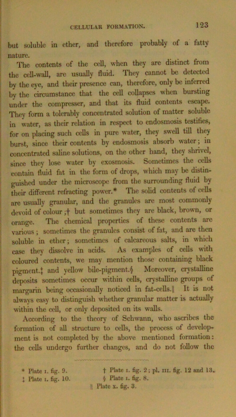 but soluble in ether, and therefore probably of a fatty nature. The contents of the cell, when they are distinct from the cell-wall, are usually fluid. They cannot be detected by the eye, and their presence can, therefore, only be inferred by the circumstance that the cell collapses when bursting under the compressor, and that its fluid contents escape. They form a tolerably concentrated solution of matter soluble in water, as their relation in respect to endosmosis testifies, for on placing such cells in pure water, they swell till they burst, since their contents by endosmosis absorb water; in concentrated saline solutions, on the other hand, they shrivel, since they lose water by exosmosis. Sometimes the cells contain fluid fat in the form of drops, which may be distin- guished under the microscope from the surrounding fluid by their different refracting power.* The solid contents of cells are usually granular, and the granules are most commonly devoid of colour ;f but sometimes they are black, brown, or orange. The chemical properties of these contents are various ; sometimes the granules consist of fat, and are then soluble in ether; sometimes of calcareous salts, in which case they dissolve in acids. As examples of cells with coloured contents, we may mention those containing black pigment.J and yellow bile-pigment.§ Moreover, crystalline deposits sometimes occur within cells, crystalline groups of margarin being occasionally noticed in fat-cells. j| It is not always easy to distinguish whether granular matter is actually within the cell, or only deposited on its walls. According to the theory of Schwann, who ascribes the formation of all structure to cells, the process of develop- ment is not completed by the above mentioned formation: the cells undergo further changes, and do not follow the * Plate i. fig. 9. t fig- 2; pi. in. fig. 12 and 13. 1 Plate i. fig. 10. § Plate i. fig. 8.