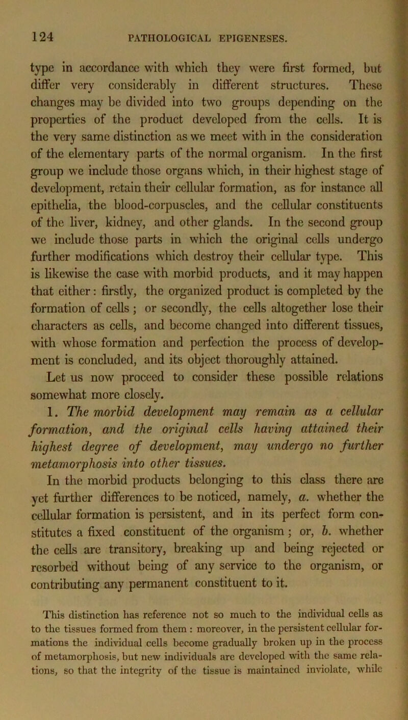 type in accordance with which they were first formed, but differ very considerably in different structures. These changes may be divided into two groups depending on the properties of the product developed from the cells. It is the very same distinction as we meet with in the consideration of the elementary parts of the normal organism. In the first group we include those organs which, in their highest stage of development, retain their cellular formation, as for instance all epithelia, the blood-corpuscles, and the cellular constituents of the liver, kidney, and other glands. In the second group we include those parts in which the original cells undergo further modifications which destroy their cellular type. This is likewise the case with morbid products, and it may happen that either: firstly, the organized product is completed by the formation of cells ; or secondly, the cells altogether lose their characters as cells, and become changed into different tissues, with whose formation and perfection the process of develop- ment is concluded, and its object thoroughly attained. Let us now proceed to consider these possible relations somewhat more closely. 1. The morbid development may remain as a cellular formation, and the original cells having attained their highest degree of development, may undergo no further metamorphosis into other tissues. In the morbid products belonging to this class there are yet further differences to be noticed, namely, a. whether the cellular formation is persistent, and in its perfect form con- stitutes a fixed constituent of the organism; or, b. whether the cells are transitory, breaking up and being rejected or resorbed without being of any service to the organism, or contributing any permanent constituent to it. This distinction has reference not so much to the individual cells as to the tissues formed from them : moreover, in the persistent cellular for- mations the individual cells become gradually broken up in the process of metamorphosis, but new individuals are developed with the same rela- tions, so that the integrity of the tissue is maintained inviolate, while