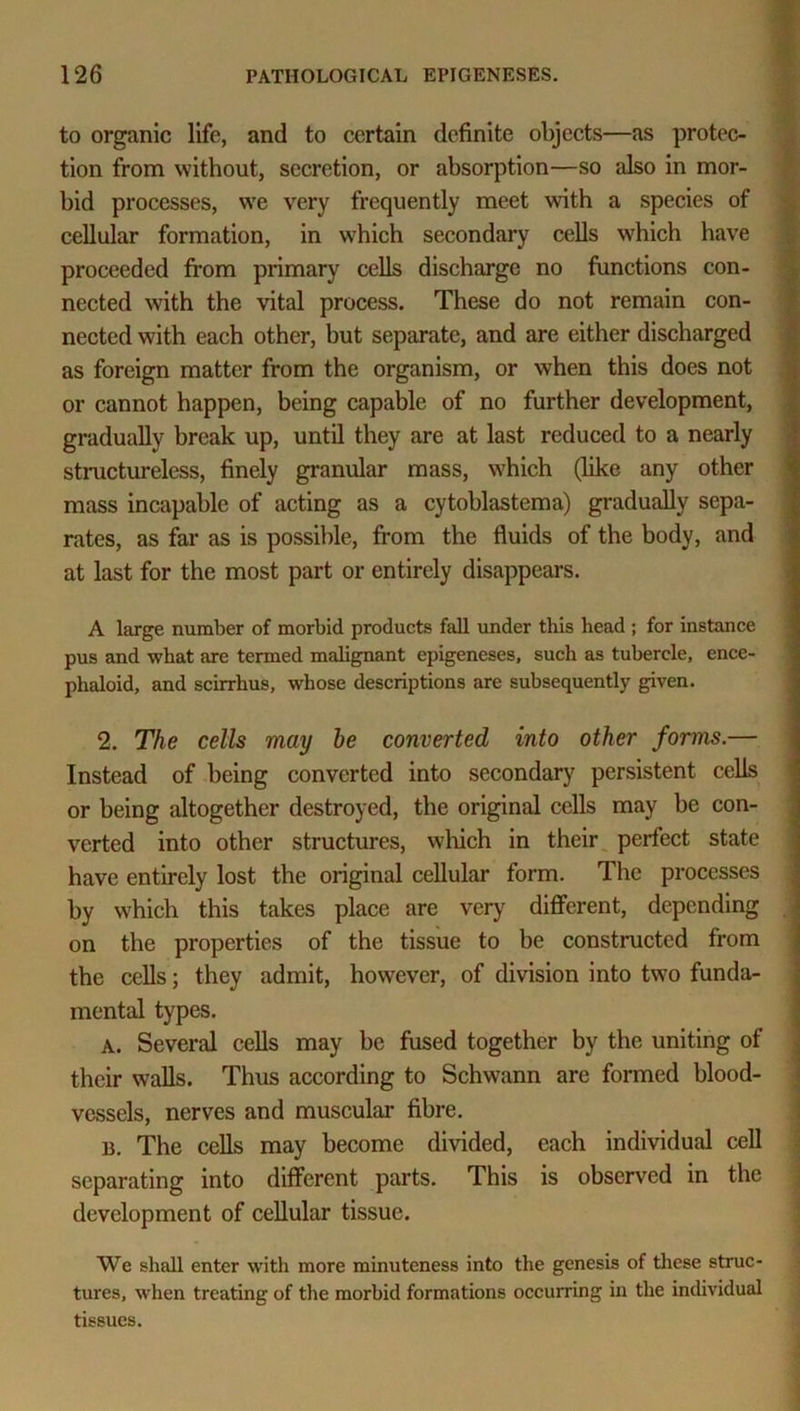 to organic life, and to certain definite objects—as protec- tion from without, secretion, or absorption—so also in mor- bid processes, we very frequently meet with a species of cellular formation, in which secondary cells which have proceeded from primary cells discharge no functions con- nected with the vital process. These do not remain con- nected with each other, but separate, and are either discharged as foreign matter from the organism, or when this does not or cannot happen, being capable of no further development, gradually break up, until they are at last reduced to a nearly structureless, finely granular mass, which (like any other mass incapable of acting as a cytoblastema) gradually sepa- rates, as far as is possible, from the fluids of the body, and at last for the most part or entirely disappears. A large number of morbid products fall under this head ; for instance pus and what are termed malignant epigeneses, such as tubercle, ence- phaloid, and scirrhus, whose descriptions are subsequently given. 2. The cells may he converted into other forms.— Instead of being converted into secondary persistent cells or being altogether destroyed, the original cells may be con- verted into other structures, which in their perfect state have entirely lost the original cellular form. The processes by which this takes place are very different, depending on the properties of the tissue to be constructed from the cells; they admit, however, of division into two funda- mental types. A. Several cells may be fused together by the uniting of their walls. Thus according to Schwann are formed blood- vessels, nerves and muscular fibre. B. The cells may become divided, each individual cell separating into different parts. This is observed in the development of cellular tissue. We shall enter with more minuteness into the genesis of these struc- tures, when treating of the morbid formations occurring in the individual tissues.