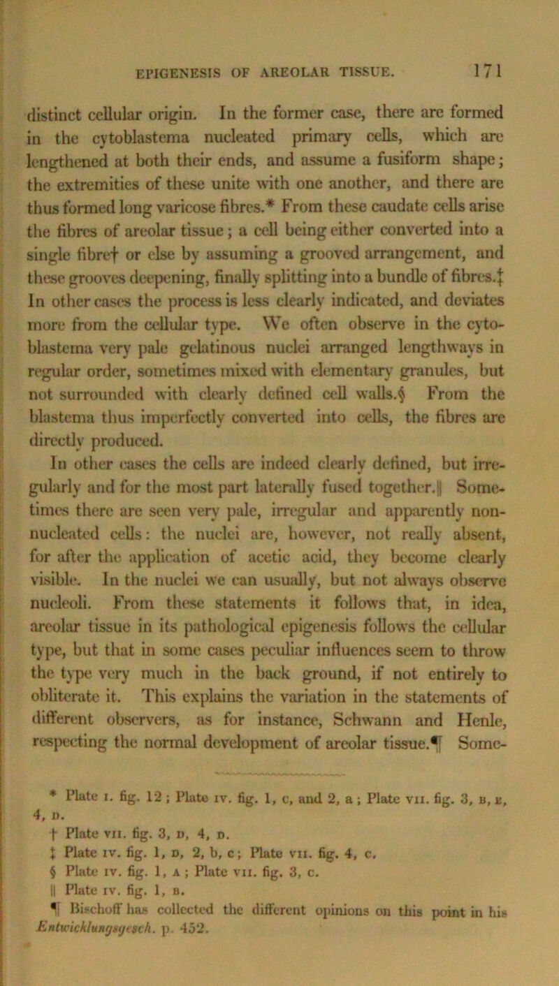 distinct cellular origin. In the former case, there arc formed in the cytoblastema nucleated primary cells, which are lengthened at both their ends, and assume a fusiform shape; the extremities of these unite with one another, and there are thus formed long varicose fibres.* From these caudate cells arise the fibres of areolar tissue; a cell being either converted into a single fibref or else by assuming a grooved arrangement, and these grooves deepening, finally splitting into a bundle of fibres, j In other cast's the process is less clearly indicated, and deviates more from the cellular type. We often observe in the cyto- blastema very pale gelatinous nuclei arranged lengthways in regular order, sometimes mixed with elementary granules, but not surrounded with clearly defined cell walls.$ From the blastema thus imperfectly converted into cells, the fibres are directly produced. In other eases the cells are indeed clearly defined, but irre- gularly and for the most part laterally fused together.'! Some- times there are seen very pale, irregular and apparently non- nucleated cells: the nuclei are, however, not really absent, for after the application of acetie acid, they become clearly visible. In the nuclei we ean usuidly, but not always observe nucleoli. From these statements it follows that, in idea, areolar tissue in its pathological epigenesis follows the cellular type, but that in some cases peculiar influences seem to throw the type very much in the back ground, if not entirely to obliterate it. This explains the variation in the statements of different observers, as for instance, Schwann and Henle, respecting the normal development of areolar tissue.*[ Some- * Plate i. fig. 12 ; Plate iv. fig. 1, c, and 2, a; Plate vn. fig. 3, b, k, 4, a. t Plate vn. tig. 3, v, 4, d. I Plate iv. fig. 1, d, 2, b, c; Plate vn. fig. 4, c. § Plate iv. fig. 1, a ; Plate vii. fig. 3, c. || Plate iv. fig. 1, b. If Bischoff has collected the different opinions on this point in his Entwicklungsyisch. p. 452.