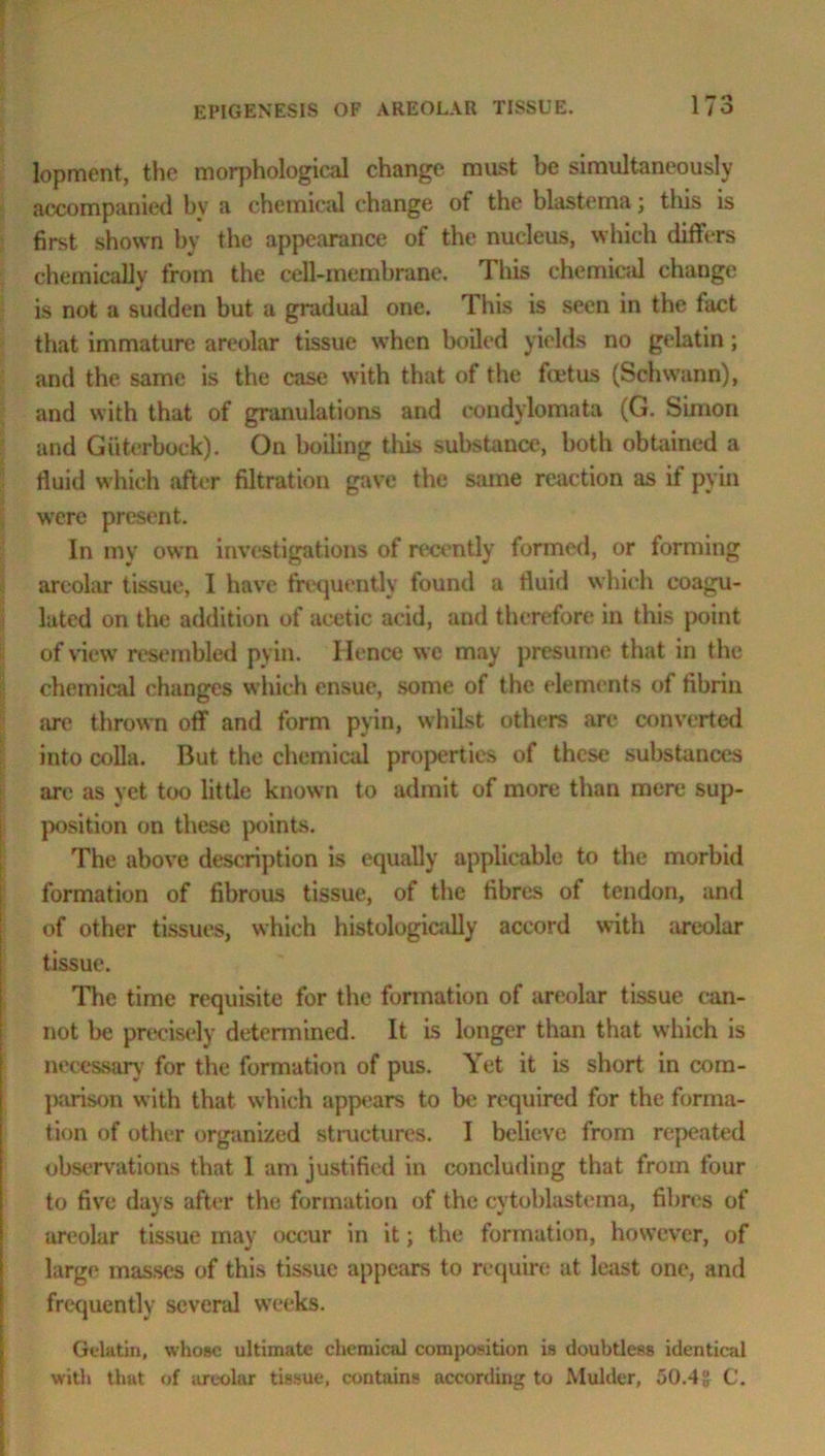 lopment, the morphological change must be simultaneously accompanied by a chemical change of the blastema; this is first shown by the appearance of the nucleus, which differs chemically from the cell-membrane. This chemical change is not a sudden but a gradual one. This is seen in the fact that immature areolar tissue when boiled yields no gelatin; and the same is the case with that of the foetus (Schwann), and with that of granulations and condylomata (G. Simon and Giiterbock). On boiling this substance, both obtained a fluid which after filtration gave the same reaction as if pyin were present. In my own investigations of recently formed, or forming areolar tissue, I have frequently found a fluid which coagu- lated on the addition of acetic acid, and therefore in this point of view resembled pyin. Hence we may presume that in the chemical changes which ensue, some of the elements of fibrin lire thrown off and form pyin, whilst others are converted into colla. But the chemical properties of these substances are as yet too little known to admit of more than mere sup- position on these points. The above description is equally applicable to the morbid formation of fibrous tissue, of the fibres of tendon, and of other tissues, which histologically accord with areolar tissue. The time requisite for the formation of areolar tissue can- not be precisely determined. It is longer than that which is necessary for the formation of pus. Yet it is short in com- parison with that which appears to be required for the forma- tion of other organized structures. I believe from repeated observations that I am justified in concluding that from four to five days after the formation of the cytoblastema, fibres of areolar tissue may occur in it; the formation, however, of large masses of this tissue appears to require at least one, and frequently several weeks. Gelatin, whose ultimate chemical composition is doubtless identical with that of areolar tissue, contains according to Mulder, 50.4 g C.