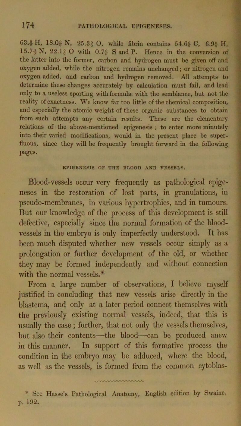 G3.$ H, 18.05- N, 25.35 0, while fibrin contains 54.Gg C, G.9g H, 15.75 N, 22.15 O with 0.7g S and P. Hence in the conversion of the latter into the former, carbon and hydrogen must be given off and oxygen added, while the nitrogen remains unchanged; or nitrogen and oxygen added, and carbon and hydrogen removed. All attempts to determine these changes accurately by calculation must fail, and lead only to a useless sporting with formulae with the semblance, but not the reality of exactness. We know far too little of the chemical composition, and especially the atomic weight of these organic substances to obtain from such attempts any certain results. These are the elementary relations of the above-mentioned epigenesis; to enter more minutely into their varied modifications, would in the present place be super- fluous, since they will be frequently brought forward in the following pages. EPIGENESIS OF THE BLOOD AND VESSELS. Blood-vessels occur very frequently as pathological epige- neses in the restoration of lost parts, in granulations, in pseudo-memhranes, in various hypertrophies, and in tumours. But our knowledge of the process of this development is still defective, especially since the normal formation of the blood- vessels in the embryo is only imperfectly understood. It has been much disputed whether new vessels occur simply as a prolongation or further development of the old, or whether they may he formed independently and without connection with the normal vessels.* From a large number of observations, I believe myself justified in concluding that new vessels arise directly in the blastema, and only at a later period connect themselves with the previously existing normal vessels, indeed, that this is usually the case ; further, that not only the vessels themselves, but also their contents—the blood—can be produced anew in this manner. In support of this formative process the condition in the embryo may be adduced, where the blood, as well as the vessels, is formed from the common cytoblas- •^AAAAAAAAAAAAAA. * See Hasse’s Pathological Anatomy, English edition by Swaine, p. 192.