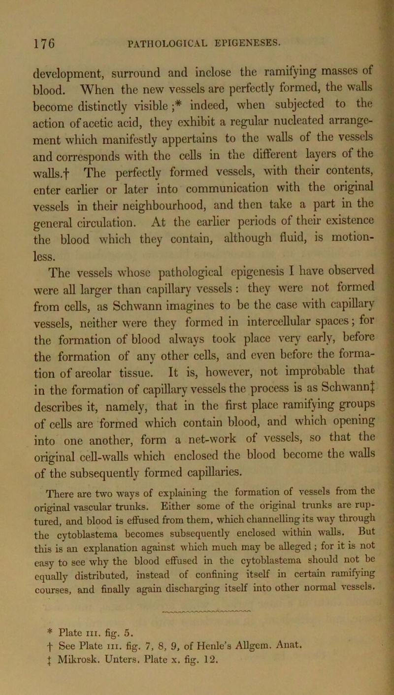 development, surround and inclose the ramifying masses of blood. When the new vessels are perfectly formed, the walls become distinctly visible ;* indeed, when subjected to the action of acetic acid, they exhibit a regular nucleated arrange- ment which manifestly appertains to the walls of the vessels and corresponds with the cells in the different layers of the walls.']' The perfectly formed vessels, with their contents, enter earlier or later into communication with the original vessels in their neighbourhood, and then take a part in the general circulation. At the earlier periods of then existence the blood which they contain, although fluid, is motion- less. The vessels whose pathological epigenesis I have observed were all larger than capillary vessels : they were not formed from cells, as Schwann imagines to be the case with capillary vessels, neither were they formed in intercellular spaces; for the formation of blood always took place very early, before the formation of any other cells, and even before the forma- tion of areolar tissue. It is, however, not improbable that in the formation of capillary vessels the process is as Schwann} describes it, namely, that in the first place ramifying groups of cells are formed which contain blood, and which opening into one another, form a net-work of vessels, so that the original cell-walls which enclosed the blood become the walls of the subsequently formed capillaries. There are two ways of explaining the formation of vessels from the original vascular trunks. Either some of the original trunks are rup- tured, and blood is effused from them, which channelling its way through the cytoblastema becomes subsequently enclosed within walls. But this is an explanation against which much may be alleged ; for it is not easy to see why the blood effused in the cytoblastema should not be equally distributed, instead of confining itself in certain ramifying courses, and finally again discharging itself into other normal vessels. * Plate hi. fig. 5. f See Plate hi. fig. 7, 8, 9, of Henle’s Allgcm. Anat. | Mikrosk. Unters, Plate x. fig. 12.