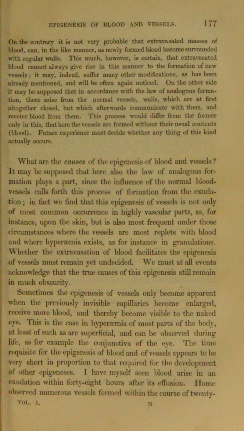 On the contrary it is not very probable that extrava sated masses of blood, can, in the like manner, as newly formed blood become surrounded with regular walls. This much, however, is certain, that extravasated blood cannot always give rise in this manner to the formation of new vessels ; it may, indeed, suffer many other modifications, as has been already mentioned, and will be often again noticed. On the other side it may be supposed that in accordance w ith the law of analogous forma- tion, there arise from the normal vessels, walls, which are at first altogether closed, but which afterwards communicate with them, and receive blood from them. This process would differ from the former only in this, that here the vessels are formed without their usual contents (blood). Future experience must decide whether any thing of this kind actually occurs. What art; the causes of the epigenesis of blood and vessels? It may be supposed that here also the law of analogous for- mation plays a part, since the influence of the normal blood- vessels calls forth this process of formation from the exuda- tion ; in fact we And that this epigenesis of vessels is not only of most common occurrence in highly vascular parts, as, for instance, upon the skin, but is also most frequent under those circumstances where the vessels are most replete with blood and where hypenemia exists, as for instance in gramdations. Whether the extravasation of blood facilitates the epigenesis of vessels must remain yet undecided. We must at all events acknowledge that the true causes of this epigenesis still remain in much obscurity. Sometimes the epigenesis of vessels only become apparent when the previously invisible capillaries become enlarged, receive more blood, and thereby become visible to the naked eye. 'll vis is the case in hypenemia of most parts of the body, at least of such as arc superficial, and can he observed during life, as for example the conjunctiva of the eye. The time requisite for the epigenesis of blood and of vessels appears to be very short in proportion to that required for the development of other epigeneses. I have myself seen blood arise in an exudation within forty-eight hours after its effusion. Home observed numerous vessels formed within the course oftwenty- vol. i. n