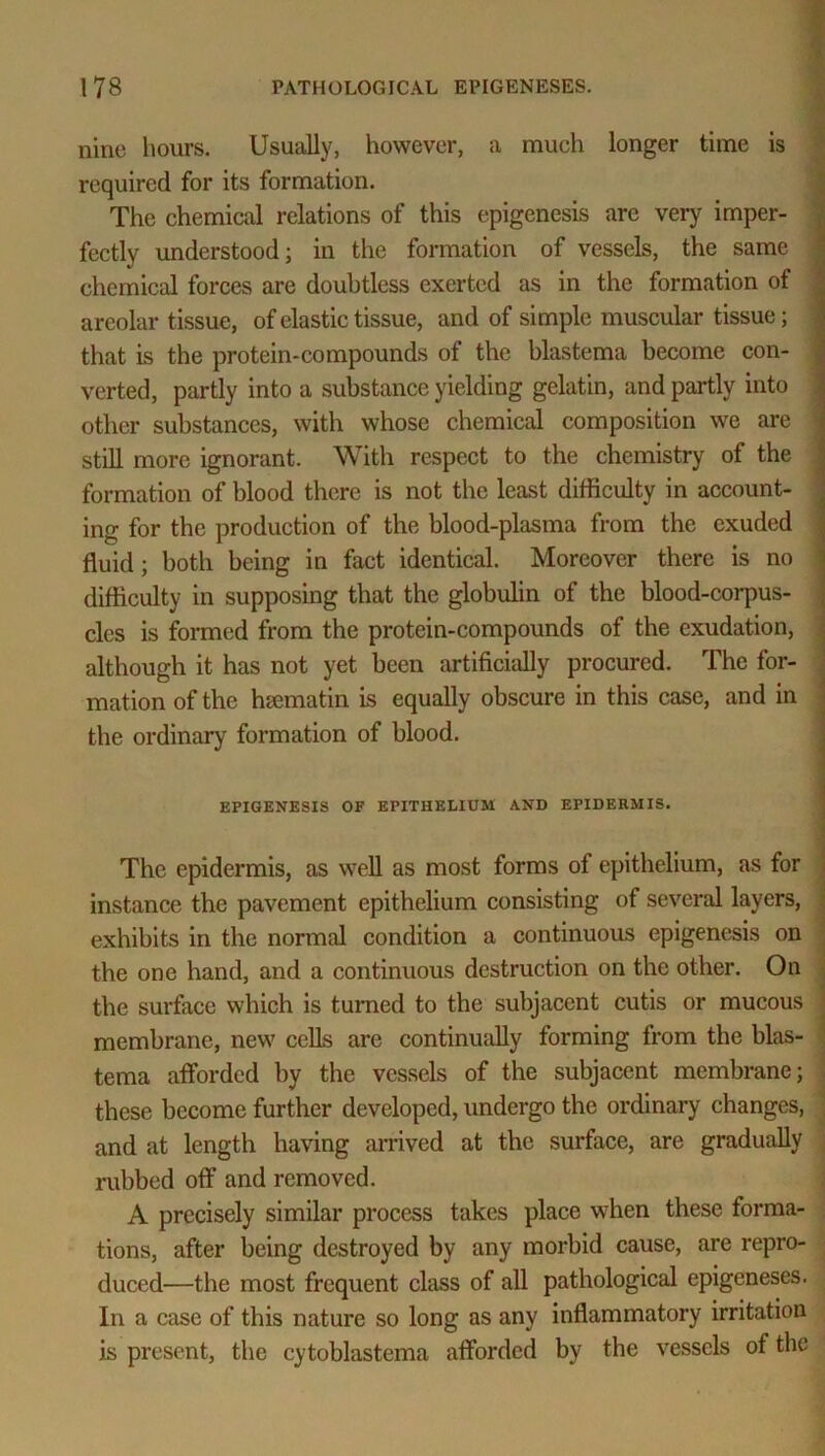nine hours. Usually, however, a much longer time is required for its formation. The chemical relations of this epigenesis are very imper- fectly understood; in the formation of vessels, the same chemical forces are doubtless exerted as in the formation of areolar tissue, of elastic tissue, and of simple muscular tissue; that is the protein-compounds of the blastema become con- verted, partly into a substance yielding gelatin, and partly into other substances, with whose chemical composition we are still more ignorant. With respect to the chemistry of the formation of blood there is not the least difficulty in account- ing for the production of the blood-plasma from the exuded fluid; both being in fact identical. Moreover there is no difficulty in supposing that the globulin of the blood-corpus- cles is formed from the protein-compounds of the exudation, although it has not yet been artificially procured. The for- mation of the hsematin is equally obscure in this case, and in the ordinary formation of blood. EPIGENESIS OF EPITHELIUM AND EPIDERMIS. The epidermis, as well as most forms of epithelium, as for instance the pavement epithelium consisting of several layers, exhibits in the normal condition a continuous epigenesis on the one hand, and a continuous destruction on the other. On the surface which is turned to the subjacent cutis or mucous ] membrane, new cells are continually forming from the blas- tema afforded by the vessels of the subjacent membrane; these become further developed, undergo the ordinary changes, , and at length having arrived at the surface, are gradually rubbed off and removed. A precisely similar process takes place when these forma- tions, after being destroyed by any morbid cause, are repro- duced—the most frequent class of all pathological epigeneses. . In a case of this nature so long as any inflammatory irritation is present, the cytoblastema afforded by the vessels of the