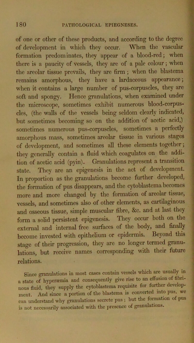 of one or other of these products, and according to the degree 1 of development in which they occur. When the vascular formation predominates, they appear of a blood-red; when there is a paucity of vessels, they are of a pale colour; when the areolar tissue prevails, they are firm ; when the blastema remains amorphous, they have a lardaceous appearance; when it contains a large number of pus-corpuscles, they arc soft and spongy. Hence granulations, when examined under the microscope, sometimes exhibit numerous blood-corpus- cles, (the walls of the vessels being seldom clearly indicated, but sometimes becoming so on the addition of acetic acid,) sometimes numerous pus-corpuscles, sometimes a perfectly amorphous mass, sometimes areolar tissue in various stages of development, and sometimes all these elements together; they generally contain a fluid which coagulates on the addi- tion of acetic acid (pyin). Granulations represent a transition state. They are an epigenesis in the act of development. In proportion as the granulations become further developed, the formation of pus disappears, and the cytoblastcma becomes more and more changed by the formation of areolar tissue, vessels, and sometimes also of other elements, as cartilaginous and osseous tissue, simple muscular fibre, &c. and at last they form a solid persistent epigenesis. They occur both on the external and internal free surfaces of the body, and finally become invested with epithelium or epidermis. Beyond this stage of their progression, they are no longer termed granu- lations, but receive names corresponding with their future relations. Since granulations in most cases contain vessels which are usually in a state of hyperemia and consequently give rise to an effusion of fibri- nous fluid, they supply the cytoblastema requisite for further develop- ment. And since a portion of the blastema is converted into pus, we can understand why granulations secrete pus ; but the formation of pus is not necessarily associated with the presence of granulations.