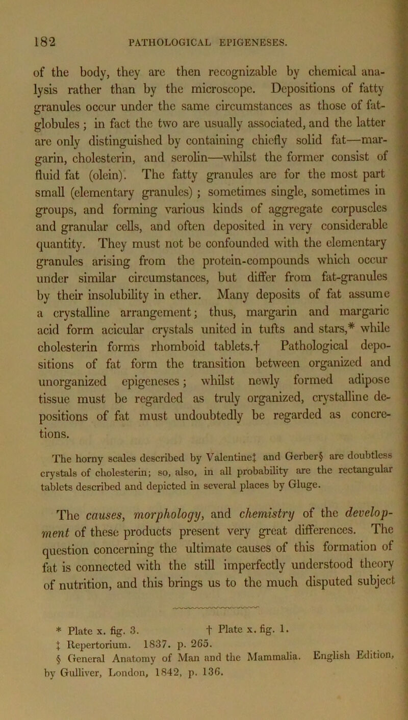 of the body, they are then recognizable by chemical ana- lysis rather than by the microscope. Depositions of fatty granules occur under the same circumstances as those of fat- globules ; in fact the two are usually associated, and the latter are only distinguished by containing chiefly solid fat—mar- garin, cholesterin, and serolin—whilst the former consist of fluid fat (olein). The fatty granules are for the most part small (elementary granules) ; sometimes single, sometimes in groups, and forming various kinds of aggregate corpuscles and granular cells, and often deposited in very considerable quantity. They must not be confounded with the elementary granules arising from the protein-compounds which occur under similar circumstances, but differ from fat-granules by their insolubility in ether. Many deposits of fat assume a crystalline arrangement; thus, margarin and margaric acid form acieular crystals united in tufts and stars,* while cholesterin forms rhomboid tablets.f Pathological depo- sitions of fat form the transition between organized and unorganized epigeneses; whilst newly formed adipose tissue must be regarded as truly organized, crystalline de- positions of fat must undoubtedly be regarded as concre- tions. The horny scales described by Valentine! and Gerber§ are doubtless crystals of cholesterin; so, also, in all probability are the rectangular tablets described and depicted hi several places by Gluge. The causes, morphology, and chemistry of the develop- ment of these products present very great differences. The question concerning the ultimate causes of this formation of fat is connected with the still imperfectly understood theory of nutrition, and this brings us to the much disputed subject * Plate x. fig. 3. t Plate x. fig. 1. X Repertorium. 1837. p. 265. § General Anatomy of Man and the Mammalia. English Edition, by Gulliver, London, 1842, p. 136.