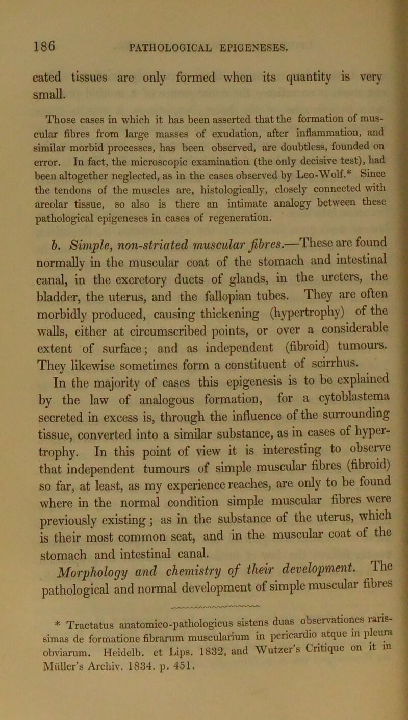 cated tissues are only formed when its quantity is very small. Those cases in which it has been asserted that the formation of mus- cular fibres from large masses of exudation, after inflammation, and similar morbid processes, has been observed, are doubtless, founded on error. In fact, the microscopic examination (the only decisive test), had been altogether neglected, as in the cases observed by Leo-Wolf.* Since the tendons of the muscles are, histologically, closely connected with areolar tissue, so also is there an intimate analogy between these pathological epigeneses in cases of regeneration. b. Simple, non-striated muscular fibres.—These are found normally in the muscular coat of the stomach and intestinal canal, in the excretory ducts of glands, in the ureters, the bladder, the uterus, and the fallopian tubes. They arc often morbidly produced, causing thickening (hypertrophy) of the walls, either at circumscribed points, or over a considerable extent of surface; and as independent (fibroid) tumours. They likewise sometimes form a constituent of scirrhus. In the majority of cases this epigenesis is to be explained by the law of analogous formation, for a cytoblastema secreted in excess is, through the influence of the surrounding tissue, converted into a similar substance, as in cases of hyper- trophy. In this point of view it is interesting to observe that independent tumours of simple muscular fibres (fibroid) so far, at least, as my experience reaches, are only to be found where in the normal condition simple muscular fibres were previously existing; as in the substance of the uterus, which is their most common seat, and in the muscular coat of the stomach and intestinal canal. Morphology and chemistry of their development. The pathological and normal development of simple muscular fibres * Tractatus anatomico-pathologicus sistens duas observations rans- simas de formatione fibrarum muscularium in pericardio atque in p cura obviarum. Hcidelb. et Lips. 1832, and Wutzer’s Critique on it in Muller’s Arcliiv. 1834. p. 451.