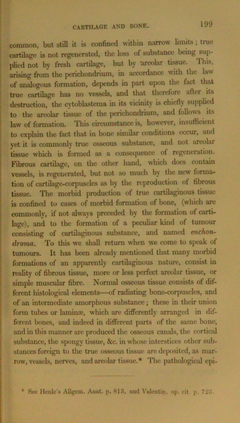 CARTILAGE AND BONE. common, but still it is confined within narrow limits, ti lie cartilage is not regenerated, the loss of substance being sup- plied not by fresh cartilage, but by “areolar tissue. 1 his, arising from the perichondrium, in accordance with the law of analogous formation, depends in part upon the fact that true cartilage has no vessels, and that therefore after its destruction, the cytoblastema in its vicinity is chiefly supplied to the areolar tissue of the perichondrium, and follows its law of formation. This circumstance is, however, insufficient to explain the fact that in bone similar conditions occur, and yet it is commonly true osseous substance, and not areolar tissue which is formed as a consequence ot regeneration. Fibrous cartilage, on the other hand, which does contain vessels, is regenerated, but not so much by the new forma- tion of cartilage-corpuscles as by the reproduction ot fibrous tissue. The morbid production of true cartilaginous tissue is confined to cast's of morbid formation of bone, (which are commonly, if not always preceded by the formation of carti- lage), and to the formation of a peculiar kind of tumour consisting of cartilaginous substance, and named enchon- droma. To this we shall return when we come to speak of tumours. It has been already mentioned that many morbid formations of an apparently cartilaginous nature, consist in reality of fibrous tissue, more or less perfect areolar tissue, or simple muscular fibre. Normal osseous tissue consists of dif- ferent histological elements—of radiating bone-corpuscles, and of an intermediate amorphous substance; these in their union form tubes or lamina?, which are differently arranged in dif- ferent bones, and indeed in different parts of the same bone, and in this manner art' produced the osseous canals, the cortical substance, the spongy tissue, &c. in whose interstices other sub- stances foreign to the true osseous tissue an; deposited, as mar- row, vessels, nerves, and areolar tissue.* The pathological epi-