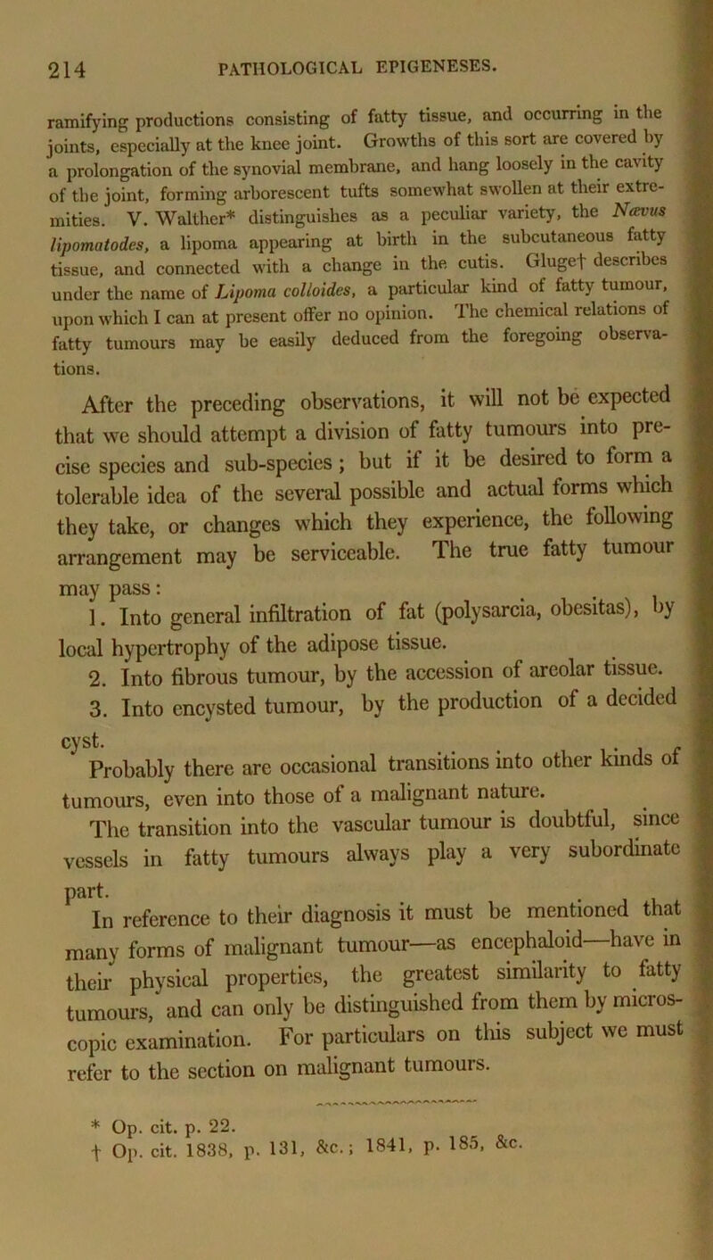 ramifying productions consisting of fatty tissue, and occurring in the joints, especially at the knee joint. Growths of this sort are covered by a prolongation of the synovial membrane, and hang loosely in the ca\ ity of the joint, forming arborescent tufts somewhat swollen at their extre- mities. V. Walther* distinguishes as a peculiar variety, the Ncevus lipomatodes, a lipoma appearing at birth in the subcutaneous fatty tissue, and connected with a change in the cutis. Glugef describes under the name of Lipoma colloides, a particular kind of fatty tumour, upon which I can at present offer no opinion. The chemical relations of fatty tumours may he easily deduced from the foregoing observa- tions. After the preceding observations, it will not be expected that we should attempt a division of fatty tumours into pre- cise species and sub-species; but if it be desired to form a tolerable idea of the several possible and actual forms which they take, or changes which they experience, the following arrangement may be serviceable. The true fatty tumour may pass: 1. Into general infiltration of fat (polysarcia, obesitas), by local hypertrophy of the adipose tissue. 2. Into fibrous tumour, by the accession of areolar tissue. 3. Into encysted tumour, by the production of a decided cyst. * Probably there are occasional transitions into other kinds of tumours, even into those ot a malignant nature. The transition into the vascular tumour is doubtful, since vessels in fatty tumours always play a very subordinate part. In reference to their diagnosis it must be mentioned that many forms of malignant tumour—as encephaloid—have in their physical properties, the greatest similarity to tatty tumours, and can only be distinguished from them by micros- copic examination. For particulars on this subject we must refer to the section on malignant tumours.