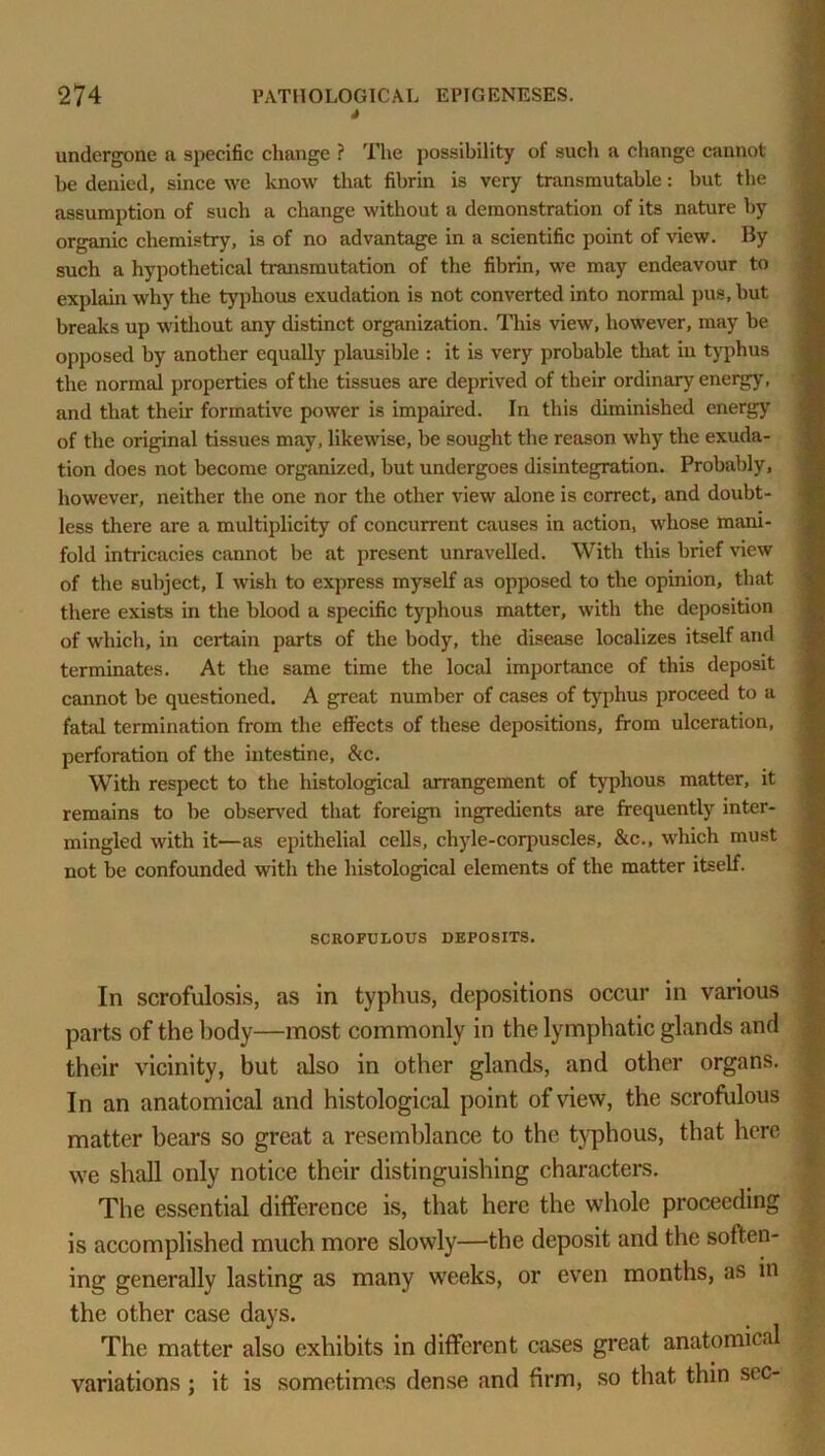 S undergone a speeific change ? The possibility of such a change cannot he denied, since we know that fibrin is very transmutable: but the assumption of such a change without a demonstration of its nature by organic chemistry, is of no advantage in a scientific point of view. By such a hypothetical transmutation of the fibrin, we may endeavour to explain why the typhous exudation is not converted into normal pus, but breaks up without any distinct organization. This view, however, may be opposed by another equally plausible : it is very probable that iu typhus the normal properties of the tissues are deprived of their ordinary energy, and that their formative power is impaired. In this diminished energy of the original tissues may, likewise, be sought the reason why the exuda- tion does not become organized, but undergoes disintegration. Probably, however, neither the one nor the other view alone is correct, and doubt- less there are a multiplicity of concurrent causes in action, whose mani- fold intricacies cannot be at present unravelled. With this brief view of the subject, I wish to express myself as opposed to the opinion, that there exists in the blood a specific typhous matter, with the deposition of which, in certain parts of the body, the disease localizes itself and terminates. At the same time the local importance of this deposit cannot be questioned. A great number of cases of typhus proceed to a fatal termination from the effects of these depositions, from ulceration, perforation of the intestine, &c. With respect to the histological arrangement of typhous matter, it remains to be observed that foreign ingredients are frequently inter- mingled with it—as epithelial cells, chyle-corpuscles, &c., which must not be confounded with the histological elements of the matter itself. SCROFULOUS DEPOSITS. In scrofulosis, as in typhus, depositions occur in various parts of the body—most commonly in the lymphatic glands and their vicinity, but also in other glands, and other organs. In an anatomical and histological point of view, the scrofulous matter bears so great a resemblance to the typhous, that here we shall only notice their distinguishing characters. The essential difference is, that here the whole proceeding is accomplished much more slowly—the deposit and the soften- ing generally lasting as many weeks, or even months, as in the other case days. The matter also exhibits in different cases great anatomical variations; it is sometimes dense and firm, so that thin sec-