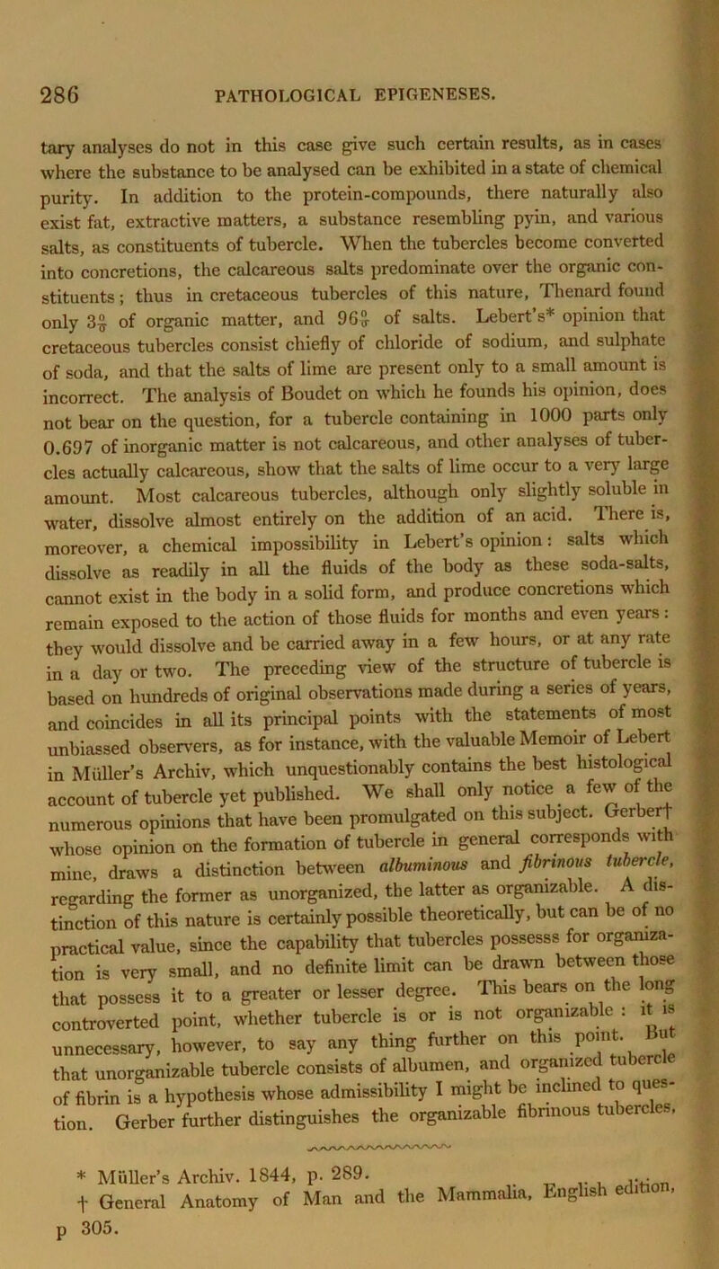 tary analyses do not in this case give such certain results, as in cases where the substance to be analysed can be exhibited in a state of chemical purity. In addition to the protein-compounds, there naturally also exist fat, extractive matters, a substance resembling pyin, and various salts, as constituents of tubercle. When the tubercles become converted into concretions, the calcareous salts predominate over the organic con- stituents ; thus in cretaceous tubercles of this nature, Thenard found only 3£ of organic matter, and 96 J- of salts. Lebert s* opinion that cretaceous tubercles consist chiefly of chloride of sodium, and sulphate of soda, and that the salts of lime are present only to a small amount is incorrect. The analysis of Boudet on which he founds his opinion, does not bear on the question, for a tubercle containing in 1000 parts only 0.697 of inorganic matter is not calcareous, and other analyses of tuber- cles actually calcareous, show that the salts of lime occur to a very large amount. Most calcareous tubercles, although only slightly soluble in water, dissolve almost entirely on the addition of an acid. 1 here is, moreover, a chemical impossibility in Lebert’s opinion: salts which dissolve as readily in all the fluids of the body as these soda-salts, cannot exist in the body in a solid form, and produce concretions which remain exposed to the action of those fluids for months and even years: they would dissolve and be carried away in a few hours, or at any rate in a day or two. The preceding view of the structure of tubercle is based on hundreds of original observations made during a series of years, and coincides in all its principal points with the statements of most unbiassed observers, as for instance, with the valuable Memoir of Lebert in Muller’s Archiv, which unquestionably contains the best histological account of tubercle yet published. We shall only notice a few of the numerous opinions that have been promulgated on this subject. Gerberf whose opinion on the formation of tubercle in general coiresponds with mine, draws a distinction between albuminous and fibrinous tubercle, regarding the former as unorganized, the latter as orgamzable. A dis- tinction of this nature is certainly possible theoretically, but can be of no practical value, since the capability that tubercles possesss for organiza- tion is very small, and no definite limit can be drawn between those that possess it to a greater or lesser degree. This bears on the long controverted point, whether tubercle is or is not orgamzable : it is unnecessary, however, to say any thing further on this Point- “ that unorganizable tubercle consists of albumen, and organized tuberc of fibrin is a hypothesis whose admissibility I might be inclined to ques- tion Gerber further distinguishes the organizable fibrinous tubercles, * Muller’s Archiv. 1844, p. 289. . „ t General Anatomy of Man and the Mammalia, English editio , p 305.