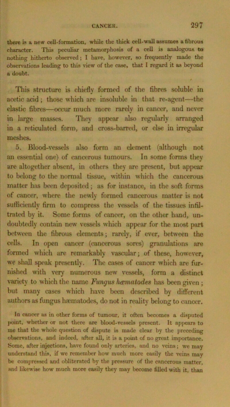 there is a new cell-formation, while the thick cell-wall assumes a fibrous character. This peculiar metamorphosis of a cell is analogous to nothing hitherto observed; I have, however, so frequently made the observations leading to this view of the case, that I regard it as beyond a doubt. This structure is chiefly formed of the fibres soluble in acetic acid; those which are insoluble in that re-agent—the elastic fibres—occur much more rarelv in cancer, and never in large masses. They appear also regularly arranged in a reticulated form, and cross-barred, or else in irregular meshes. 5. Blood-vessels also form an element (although not an essential one) of cancerous tumours. In some forms they are altogether absent, in others they are present, but appear to belong to the normal tissue, within which the cancerous matter has been deposited; as for instance, in the soft forms of cancer, where the newly formed cancerous matter is not sufficiently firm to compress the vessels of the tissues infil- trated by it. Some forms of cancer, on the other hand, un- doubtedly contain new vessels which appear for the most part between the fibrous elements; rarely, if ever, between the cells. In open cancer (cancerous sores) granulations are formed which are remarkably vascular; of these, however, we shall speak presently. The cases of cancer which are fur- nished with very numerous new vessels, form a distinct variety to which the name Fungus hannatodes has been given ; but many cases which have been described by different authors as fungus haematodes, do not in reality belong to cancer. In cancer as in other forms of tumour, it often becomes a disputed point, whether or not there are blood-vessels present. It appears to me that the whole question of dispute is made clear by the preceding observations, and indeed, after all, it is a point of no great importance. Some, after injections, have found only arteries, and no veins; we may understand this, if we remember how much more easily the veins may be compressed and obliterated by the pressure of the cancerous matter, and likewise how much more easily they may l>ecome filled with it, than