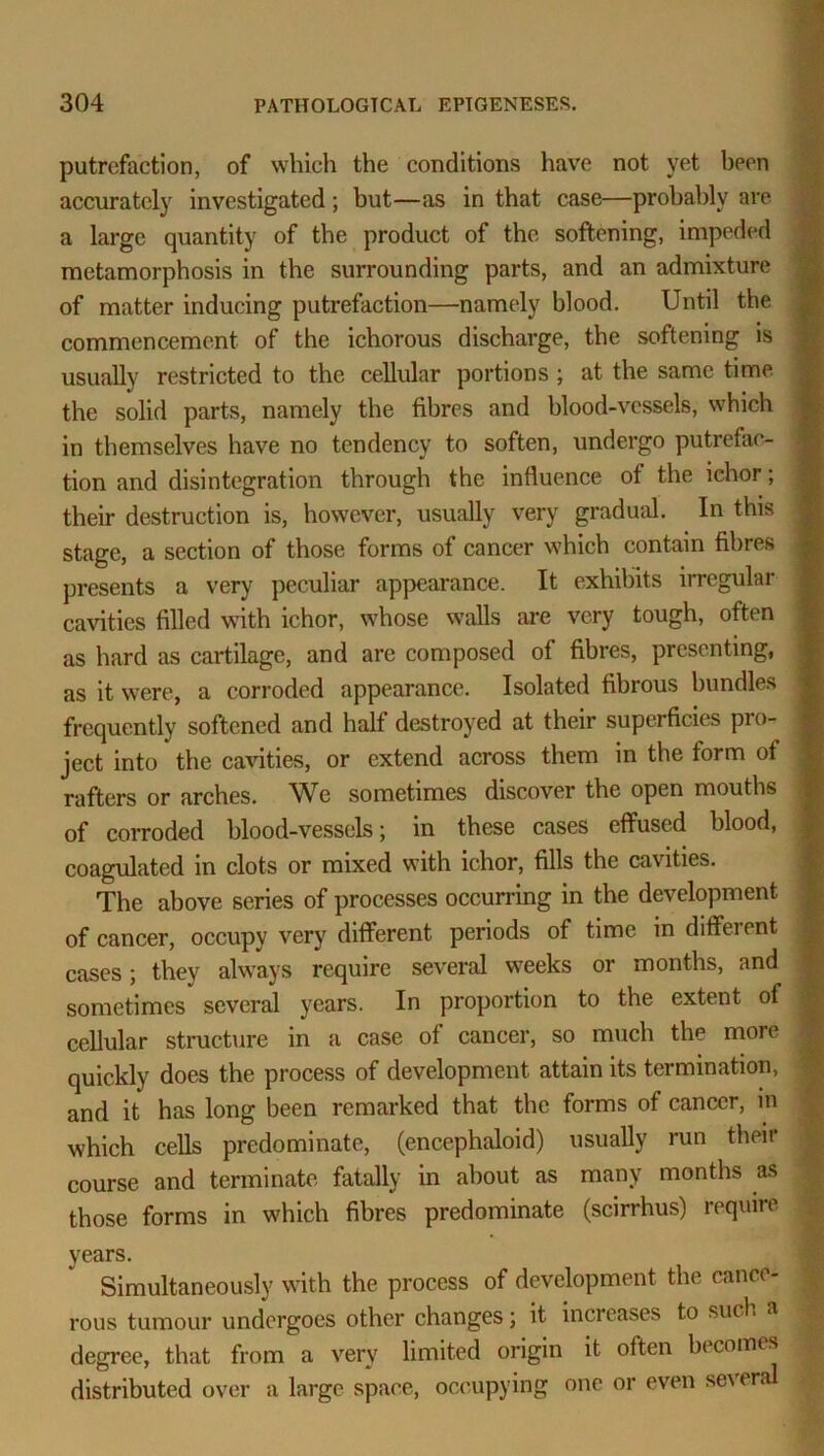 putrefaction, of which the conditions have not yet been accurately investigated ; but—as in that case—probably are a large quantity of the product of the softening, impeded metamorphosis in the surrounding parts, and an admixture of matter inducing putrefaction—namely blood. Until the commencement of the ichorous discharge, the softening is usually restricted to the cellular portions; at the same time the solid parts, namely the fibres and blood-vessels, which in themselves have no tendency to soften, undergo putrefac- tion and disintegration through the influence ot the ichor; their destruction is, however, usually very gradual. In this stage, a section of those forms of cancer which contain fibres presents a very peculiar appearance. It exhibits irregular cavities filled with ichor, whose walls are very tough, often as hard as cartilage, and are composed of fibres, presenting, as it were, a corroded appearance. Isolated fibrous bundles frequently softened and half destroyed at their superficies pro- ject into the cavities, or extend across them in the form of rafters or arches. We sometimes discover the open mouths of corroded blood-vessels; in these cases effused blood, coagulated in clots or mixed with ichor, fills the cavities. The above series of processes occurring in the development of cancer, occupy very different periods of time in different cases; they always require several weeks or months, and sometimes several years. In proportion to the extent of cellular structure in a case of cancer, so much the more quickly does the process of development attain its termination, and it has long been remarked that the forms of cancer, in which cells predominate, (encephaloid) usually run their course and terminate fatally in about as many months as those forms in which fibres predominate (scirrhus) require years. Simultaneously with the process of development the cance- rous tumour undergoes other changes; it increases to such a degree, that from a very limited origin it often becomes distributed over a large space, occupying one or even se\er<