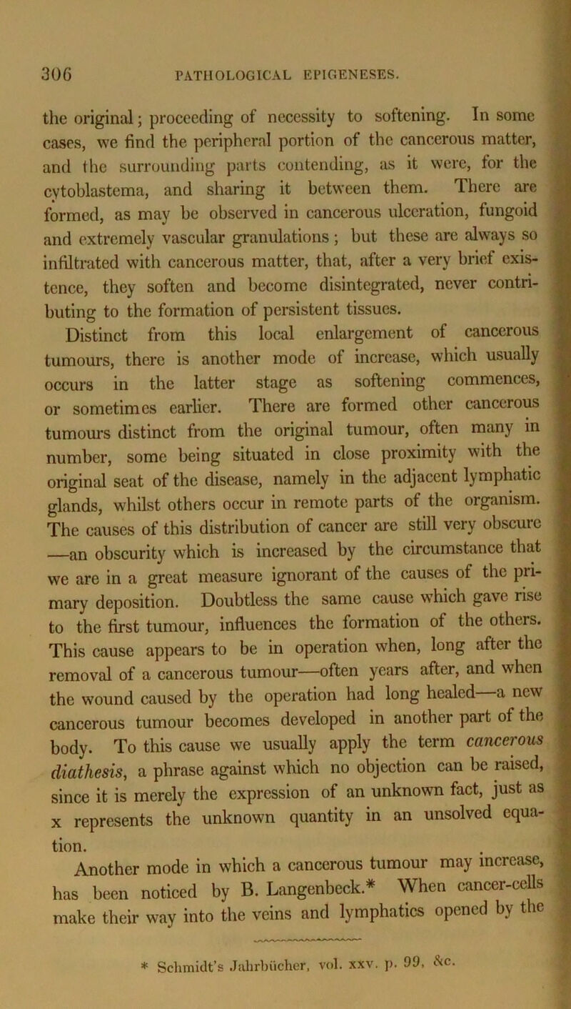 the original; proceeding of necessity to softening. In some cases, we find the peripheral portion of the cancerous matter, and the surrounding parts contending, as it were, for the cytoblastcma, and sharing it between them. There are formed, as may be observed in cancerous ulceration, fungoid and extremely vascular granulations; but these are always so infiltrated with cancerous matter, that, after a very brief exis- tence, they soften and become disintegrated, never contri- buting to the formation of persistent tissues. Distinct from this local enlargement of cancerous tumours, there is another mode of increase, which usually occurs in the latter stage as softening commences, or sometimes earlier. There are formed other cancerous tumours distinct from the original tumour, often many in number, some being situated in close proximity with the original seat of the disease, namely in the adjacent lymphatic glands, whilst others occur in remote parts of the organism. The causes of this distribution of cancer are still very obscure —an obscurity which is increased by the circumstance that we are in a great measure ignorant of the causes of the pri- mary deposition. Doubtless the same cause which gave rise to the first tumour, influences the formation ot the others. This cause appears to be in operation when, long after the removal of a cancerous tumour—often years after, and when the wound caused by the operation had long healed a new cancerous tumour becomes developed in another part of the body. To this cause we usually apply the term cancerous diathesis, a phrase against which no objection can be raised, since it is merely the expression of an unknown fact, just as x represents the unknown quantity in an unsolved equa- tion. Another mode in which a cancerous tumour may increase, has been noticed by B. Langenbeck.* When cancer-cells make their way into the veins and lymphatics opened by the * Sclimidt’s Jahrbiicher, vol. xxv. p. 99, &c.