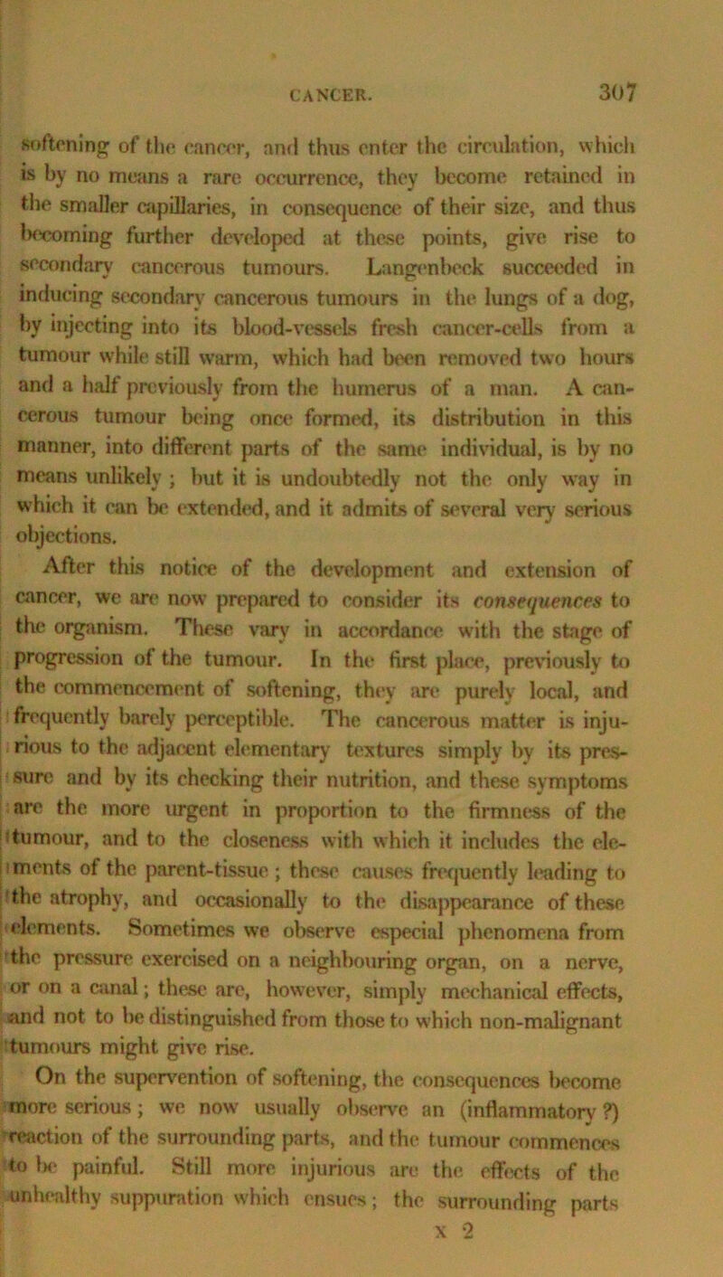 softening of the cancer, and thus enter the circulation, which is by no means a rare occurrence, they become retained in the smaller capillaries, in consequence of their size, and thus becoming further developed at these points, give rise to secondary cancerous tumours. Langenbeck succeeded in inducing secondary cancerous tumours in the lungs of a dog, by injecting into its blood-vessels fresh cancer-cells from a tumour while still warm, which had been removed two hours and a half previously from the humerus of a man. A can- cerous tumour being once formed, its distribution in this manner, into different parts of the same individual, is by no means unlikely ; but it is undoubtedly not the only way in which it can lx* extended, and it admits of several very serious objections. After this notice of the development and extension of cancer, we are now prepared to consider its consequences to the organism. These vary in accordance with the stage of progression of the tumour. In the first place, previously to the commencement of softening, they are purely local, and frequently barely perceptible. The cancerous matter is inju- rious to the adjacent elementary textures simply by its pres- sure and by its checking their nutrition, and these symptoms are the more urgent in proportion to the firmness of the 'ttumour, and to the closeness with which it includes the ele- jiments of the parent-tissue ; these causes frequently leading to the atrophy, and occasionally to the disappearance of these elements. Sometimes we observe especial phenomena from the pressure exercised on a neighbouring organ, on a nerve, or on a canal; these are, however, simply mechanical effects, and not to be distinguished from those to which non-malignant tumours might give rise. On the supervention of softening, the consequences become more serious; we now' usually observe an (inflammatory ?) reaction of the surrounding parts, and the tumour commences to lx- painful. Still more injurious are tin; effects of the unhealthy suppuration which ensues; the surrounding parts x 2