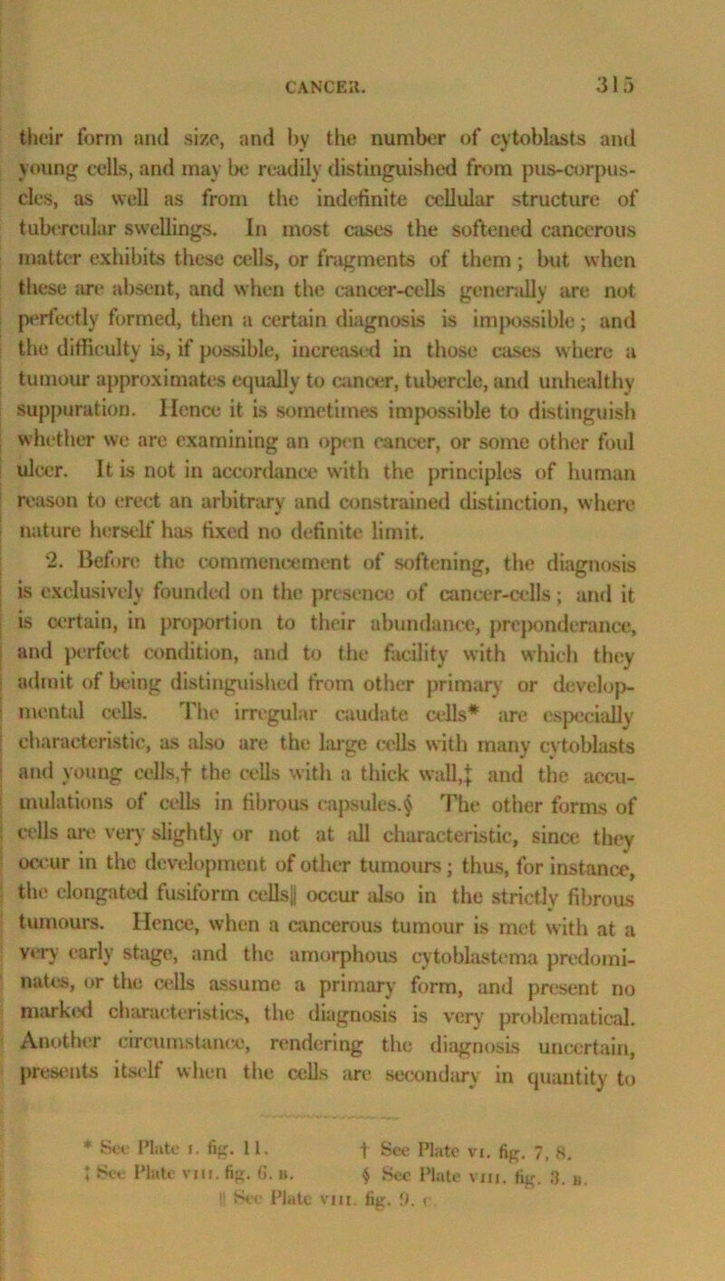 their form and size, and by the number of cytoblasts and young cells, and may be readily distinguished from pus-corpus- cles, as well as from the indefinite cellular structure of tubercular swellings. In most cases the softened cancerous matter exhibits these cells, or fragments of them ; but when these are absent, and when the cancer-cells generally are not perfectly formed, then a certain diagnosis is impossible; and the difficulty is, if possible, increased in those cases where a tumour approximates equally to cancer, tubercle, and unhealthy suppuration. Ilcnce it is sometimes impossible to distinguish whether we arc examining an open cancer, or some other foul ulcer. It is not in accordance with the principles of human reason to erect an arbitrary and constrained distinction, where nature herself hies fixed no definite limit. 2. Before the commencement of softening, the diagnosis is exclusively founded on the presence of cancer-cells; and it is certain, in proportion to their abundance, prcjxmderance, and perfect condition, and to the facility with which they admit of being distinguished from other primary or develop- mental cells. The irregular caudate cells* are especially characteristic, as also are the large cells with many cytoblasts and young cells,f the cells with a thick wall,} and the accu- mulations of cells in fibrous capsules.$ The other forms of cells are very slightly or not at ;dl characteristic, since they occur in the development of other tumours; thus, for instance, the elongated fusiform cells|| occur also in the strictly fibrous tumours. Hence, when a cancerous tumour is met with at a very early stage, and the amorphous cytoblastema predomi- nates, or the cells assume a primary form, and present no marked characteristics, the diagnosis is very problematical. Another circumstance, rendering the diagnosis uncertain, presents itself when the cells are secondary in quantity to * See Piute i. fig. 11. f See Plate vi. fig. 7, s. I See Plate vm. fig. 6. ». $ Sec Plate via. fig. 3. u !■ See Plate vm. fig. 9. <