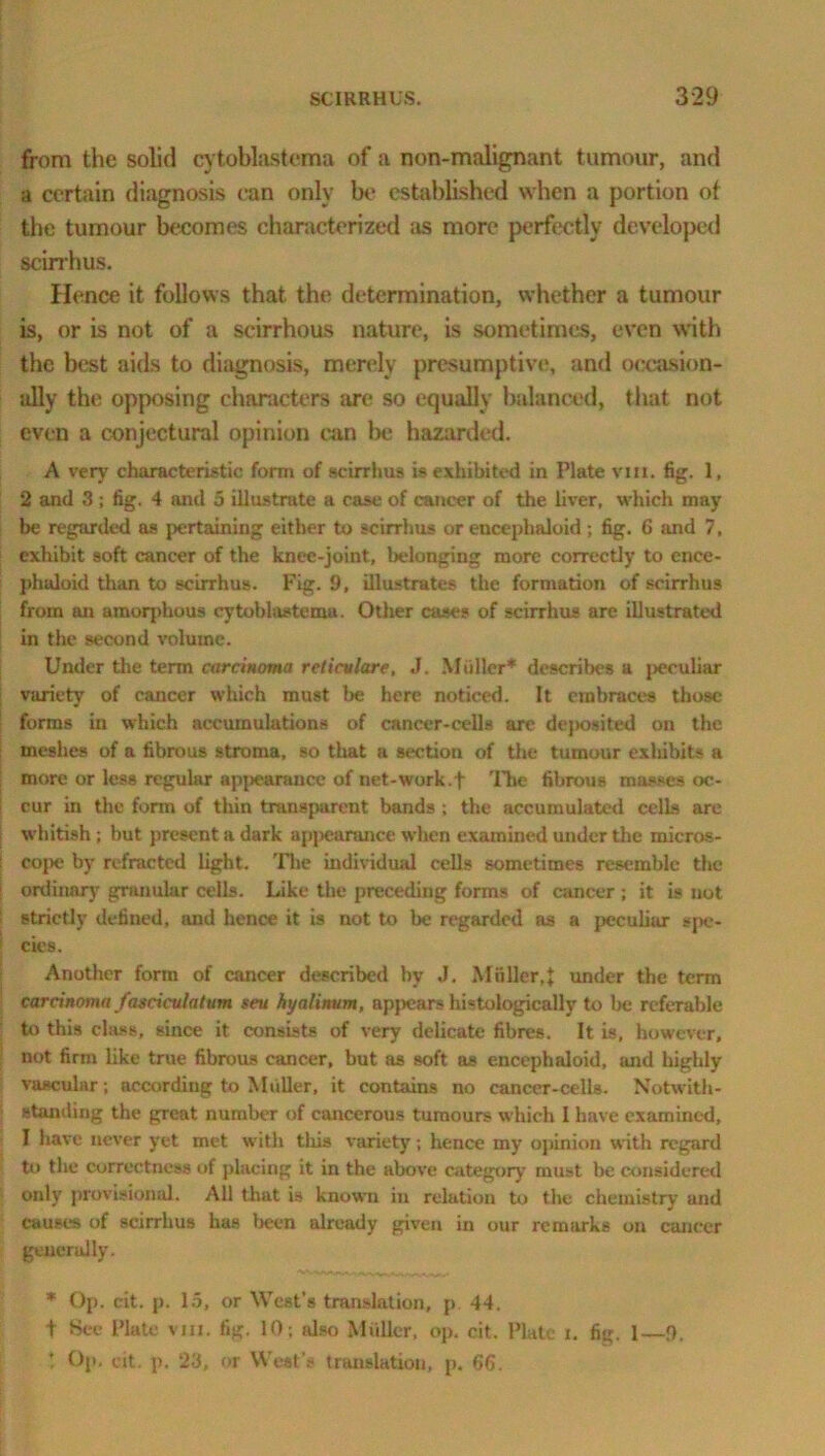 from the solid cytoblastema of a non-malignant tumour, and a certain diagnosis can only be established when a portion of the tumour becomes characterized as more perfectly developed scirrhus. Hence it follows that the determination, whether a tumour is, or is not of a scirrhous nature, is sometimes, even with the best aids to diagnosis, merely presumptive, and occasion- ally the opposing characters are so equally balanced, that not even a conjectural opinion can be hazarded. A very characteristic form of scirrhus is exhibited in Plate vm. fig. 1, 2 and 3; fig. 4 and 5 illustrate a case of cancer of the liver, which may be regarded as pertaining either to scirrhus or eucephaloid ; fig. C and 7, exhibit soft cancer of the knee-joint, belonging more correctly to cnce- phaloid than to scirrhus. Fig. 9, illustrates the formation of scirrhus from an amorphous cytoblastemu. Other cases of scirrhus are illustrated in the second volume. Under the term carcinoma rcticvlare, J. Muller* describes a peculiar variety of cancer which must be here noticed. It embraces those forms in which accumulations of cancer-cells are dej>osited on the meshes of a fibrous stroma, so that a section of the tumour exhibits a more or less regular appearance of net-work.f The fibrous masses oc- cur in the form of thin transparent bands ; the accumulated cells are whitish ; but present a dark appearance when examined under the rnicros- i co{>e by refracted light. The individual cells sometimes resemble the | ordinary granular cells. Like the preceding forms of cancer ; it is not strictly defined, and hence it is not to be regarded as a peculiar spe- ' cies. Another form of cancer described by J. Muller,J under the term carcinoma fascicule turn seu hyalinum, appears histologically to be referable to this class, since it consists of very delicate fibres. It is, however, not firm like true fibrous cancer, but as soft as encephaloid, and highly vascular ; according to Muller, it contains no cancer-cells. Notwith- standing the great number of cancerous tumours which I have examined, I have never yet met with tliis variety ; hence my opinion with regard to the correctness of placing it in the above category must be considered only provisional. All that is known in relation to the chemistry and causes of scirrhus has been already given in our remarks on cancer generally. * Op. cit. p. 15, or West’s translation, p. 44. t Sec Plate vm. fig. 10; also Muller, op. cit. Plate i. fig. 1—9. t Op. cit. p. 23, or West’s translation, p. 66.