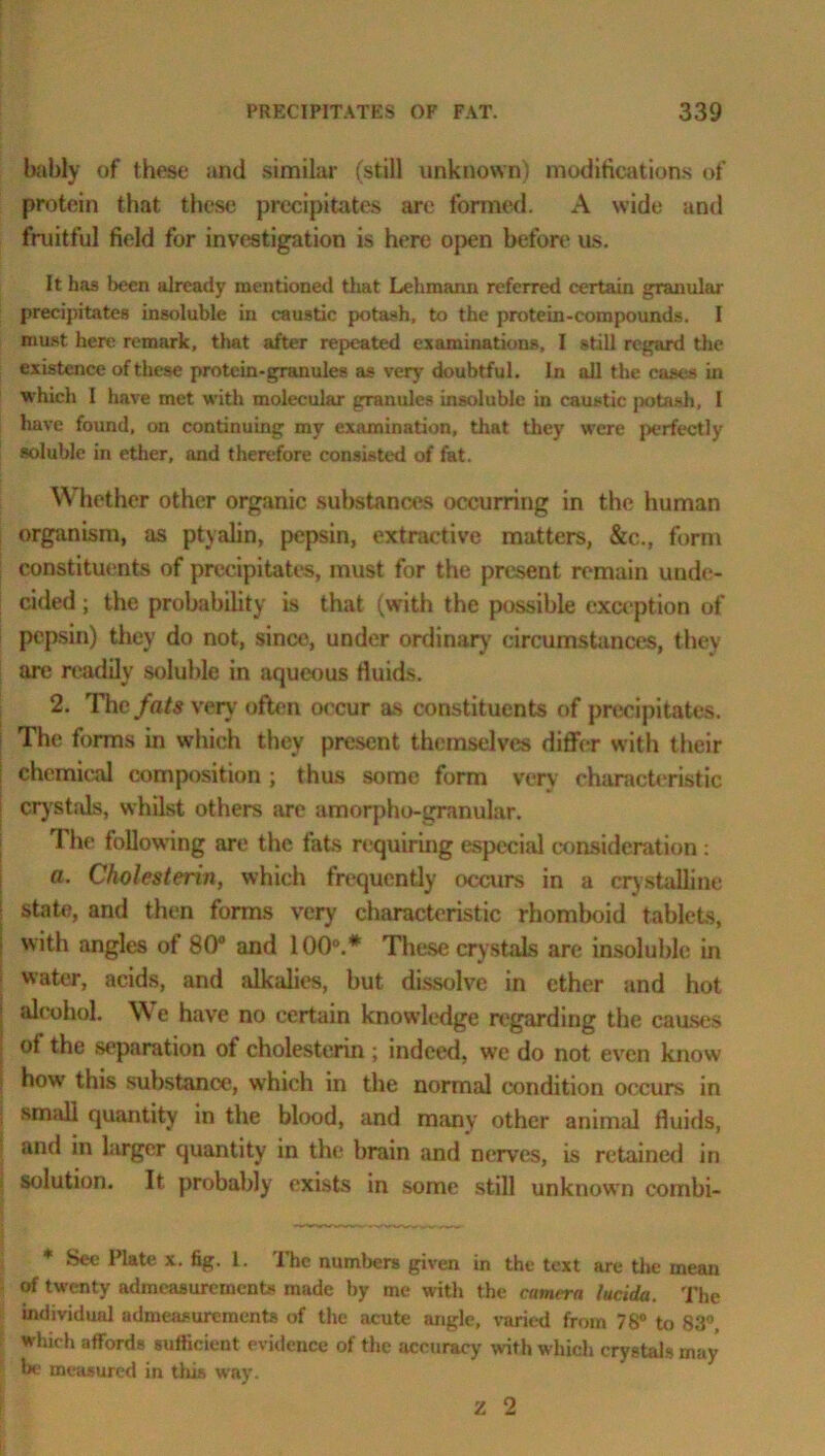 bably of these and similar (still unknown) modifications of protein that these precipitates are formed. A wide and fruitful field for investigation is here open before us. It has l>een already mentioned tliat Lehmann referred certain granular precipitates insoluble in caustic potash, to the protein-compounds. I must here remark, that after repeated examinations, I still regard the existence of these protein-granules as very doubtful. In all the cases in which I have met with molecular granules insoluble in caustic potash, I have found, on continuing my examination, that they were perfectly soluble in ether, and therefore consisted of fat. Whether other organic substances occurring in the human organism, as ptyalin, pepsin, extractive matters, &c., form constituents of precipitates, must for the present remain unde- cided ; the probability is that (with the possible exception of pepsin) they do not, since, under ordinary circumstances, they are readily soluble in aqueous fluids. 2. The fats very often occur as constituents of precipitates. The forms in which they present themselves differ with their chemical composition ; thus some form very characteristic crystals, whilst others are amorpho-granular. The following are the. fats requiring especial consideration: «. Cholesterin, which frequently occurs in a crystalline State, and then forms very characteristic rhomboid tablets, with angles of 80° and 100°.* These crystals are insoluble in water, acids, and alkalies, but dissolve in ether and hot alcohol. We have no certain knowledge regarding the causes of the separation of cholesterin ; indeed, we do not even know how this substance, w'hich in the normal condition occurs in small quantity in the blood, and many other animal fluids, and in larger quantity in the brain and nerves, is retained in solution. It probably exists in some still unknown combi- * Sec Plate x. fig. 1. The numbers given in the text are the mean of twenty admeasurements made by me with the camera lucida. The individual admeasurements of the acute angle, varied from 78° to 83°, which affords sufficient evidence of the accuracy with which crystals may be measured in this way. z 2