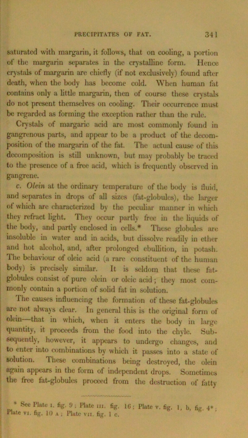saturated with margarin, it follows, that on cooling, a portion of the margarin separates in the crystalline form. Hence crystals of margarin are chiefly (if not exclusively) found after death, when the body has become cold. When human fat contains only a little margarin, then of course these crystals do not present themselves on cooling. Their occurrence must be regarded as forming the exception rather than the rule. Crystals of margaric acid are most commonly found in gangrenous parts, and appear to be a product of the decom- position of the margarin of the fat. The actual cause of this decomposition is still unknown, but may probably be traced to the presence of a free acid, which is frequently observed in gangrene. c. Olein at the ordinary temperature of the body is fluid, and separates in drops of all sizes (fat-globules), the larger of which are characterized by the peculiar manner in which they refract light. They occur partly free in the liquids of the body, and partly enclosed in cells.* These globules are insoluble in water and in acids, but dissolve readily in ether and hot alcohol, and, after prolonged ebullition, in potash. The behaviour of oleic acid (a rare constituent of the human body) is precisely similar. It is seldom that these fat- globules consist of pure olein or oleic acid; they most com- monly contain a portion of solid fat in solution. The causes influencing the formation of these fat-globules | aro not always clear. In general this is the original form of ! that in which, when it enters the body in large quantity, it proceeds from the food into the chyle. Sub- sequently, however, it appears to undergo changes, and to enter into combinations by which it passes into a state of solution. These combinations being destroyed, the olein again appears in the form of independent drops. Sometimes the free fat-globules proceed from the destruction of fatty