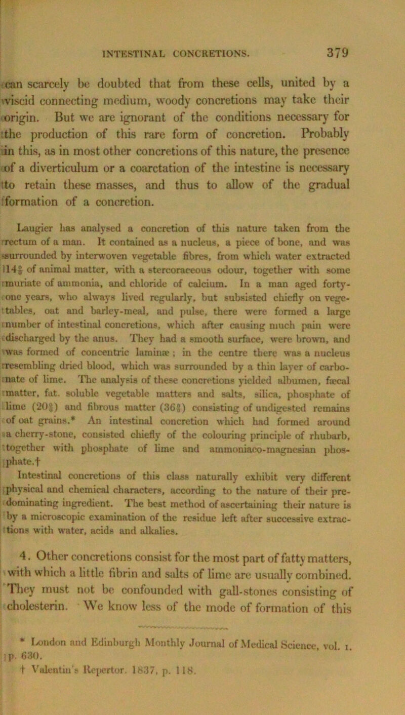 ran scarcely be doubted that from these cells, united by a viscid connecting medium, woody concretions may take their origin. But we are ignorant of the conditions necessary for the production of this rare form of concretion. Probably in this, as in most other concretions of this nature, the presence of a diverticulum or a coarctation of the intestine is necessary tto retain these masses, and thus to allow of the gradual ‘formation of a concretion. Laugier lias analysed a concretion of this nature taken from the rreetum of a man. It contained as a nucleus, a piece of bone, and was surrounded by interwoven vegetable fibres, from which water extracted 114g of animal matter, with a stereoraceous odour, together with some :muriate of ammonia, and chloride of calcium. In a man aged forty - oue years, who always lived regularly, but subsisted chiefly on vege- tables, oat and barley-meal, and pulse, there were formed a large number of intestinal concretions, which after causing much pain were discharged by the anus. They had a smooth surface, were brown, and was formed of concentric lamina*; in the centre there was a nucleus rresembling dried blood, which was surrounded by a thin layer of carbo- nate of lime. The analysis of these concretions yielded albumen, f:ecal matter, fat. soluble vegetable matters and salts, silica, phosphate of lime (20$) and fibrous matter (36 g) consisting of undigested remains of oat grains.* An intestinal concretion which had formed around a cherry-stone, consisted cliiefly of the colouring principle of rhubarb, together with phosphate of lime and ammoniaco-magnesian phos- phate, f Intestinal concretions of this class naturally exhibit very different physical and chemical characters, according to the nature of their pre- dominating ingredient. The best method of ascertaining their nature is by a microscopic examination of the residue left after successive extrac- tions with water, acids and alkalies. 4. Other concretions consist for the most part of fatty matters, with which a little fibrin and salts of lime are usmilly combined. They must not be confounded with gall-stones consisting of cholesterin. We know less ol the mode of formation of this * London and Edinburgh Monthly Journal of Medical Science, vol. i. p. 630. t Valentin s ltepcrtor. ls.37, p. 118.