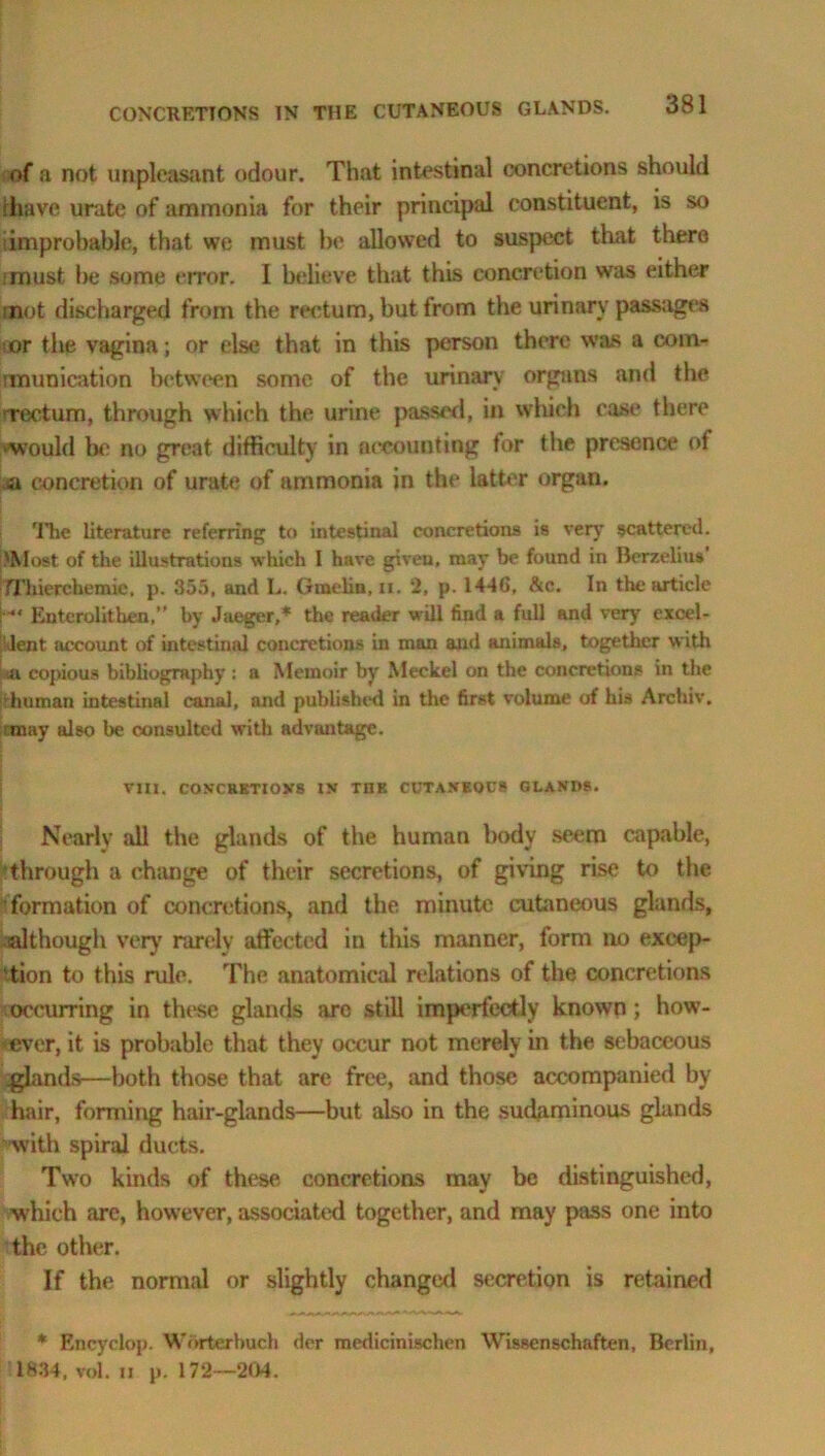 of a not unpleasant odour. That intestinal concretions should rliavo urate of ammonia for their principal constituent, is so improbable, that we must be allowed to suspect that there ■must be some error. I believe that this concretion was either mot discharged from the rectum, but from the urinary passages ■or the vagina; or else that in this person there was a com- tmunication between some of the urinary orguns and the Tectum, through which the urine passed, in which case there ‘Would bo no great difficulty in accounting for the presence of sa concretion of urate of ammonia in the latter organ. rJ'he literature referring to intestinal concretions is very scattered. 'Most of the illustrations which I have given, may be found in Berzelius TThierchemie. p. 355, and L. Gtnelin, n. 2, p. 1446, &c. In the article H Entcrolithen,” by Jaeger,* the reader will find a full and very excel- lent. account of intestinal concretions in man and animals, together with iii copious bibliography : a Memoir by Meckel on the concretions in the 'human intestinal canal, and published in the first volume of his Archiv. rmay also be consulted with advantage. VIII. CONCRETIONS IN THE CUTANEOUS GLANDS. Nearly all the glands of the human body seem capable, through a change of their secretions, of giving rise to the formation of concretions, and the minute cutaneous glands, although very rarely affected in this manner, form no excep- tion to this rule. The anatomical relations of the concretions occurring in these glands arc still imperfectly known; how- ever, it is probable that they occur not merely in the sebaceous glands—both those that are free, and those accompanied by hair, forming hair-glands—but also in the sudaminous glands with spiral ducts. Two kinds of these concretions may be distinguished, which are, however, associated together, and may pass one into the other. If the normal or slightly changed secretion is retained * Encydop. Worterbuch dor medicinischen Wissenschaften, Berlin, 1834, vol. ii p. 172—204.