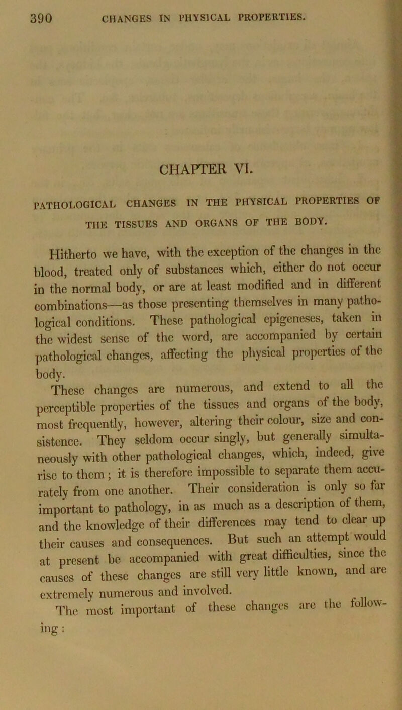 CHAPTER VI. PATHOLOGICAL CHANGES IN THE PHYSICAL PROPERTIES OF THE TISSUES AND ORGANS OF THE BODY. Hitherto we have, with the exception of the changes in the hlood, treated only of substances which, either do not occur in the normal body, or are at least modified and in different combinations—as those presenting themselves in many patho- logical conditions. These pathological epigeneses, taken in the widest sense of the word, arc accompanied by certain pathological changes, affecting the physical properties of the body. These changes are numerous, and extend to all the perceptible properties of the tissues and organs of the body, most frequently, however, altering their colour, size and con- sistence. They seldom occur singly, but generally simulta- neously with other pathological changes, which, indeed, give rise to them; it is therefore impossible to separate them accu- rately from one another. Their consideration is only so far important to pathology, in as much as a description of them, and the knowledge of their differences may tend to clear up their causes and consequences. But such an attempt would at present be accompanied with great difficulties, since the causes of these changes arc still very little known, and are extremely numerous and involved. The most important of these changes are the follow- ing: