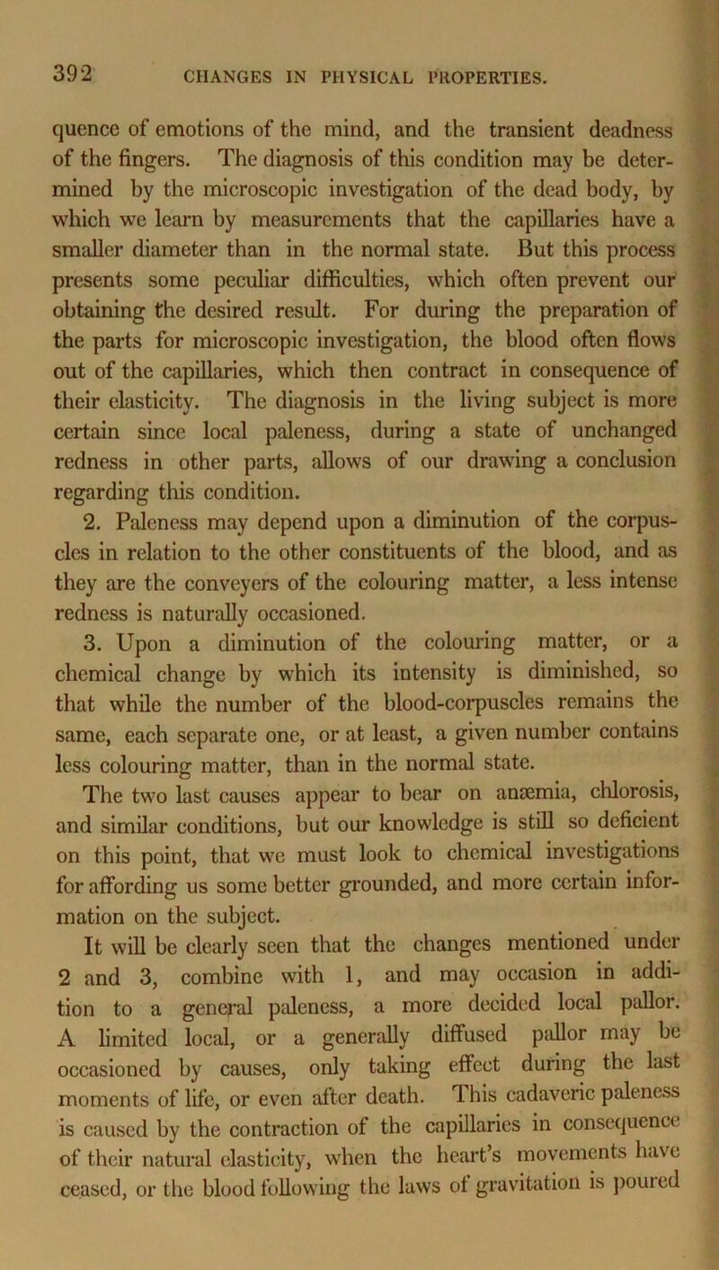 quence of emotions of the mind, and the transient deadness of the fingers. The diagnosis of this condition may be deter- mined by the microscopic investigation of the dead body, by which we learn by measurements that the capillaries have a smaller diameter than in the normal state. But this process presents some peculiar difficulties, which often prevent our obtaining the desired result. For during the preparation of the parts for microscopic investigation, the blood often flows out of the capillaries, which then contract in consequence of their elasticity. The diagnosis in the living subject is more certain since local paleness, during a state of unchanged redness in other parts, allows of our drawing a conclusion regarding this condition. 2. Paleness may depend upon a diminution of the corpus- cles in relation to the other constituents of the blood, and as they are the conveyers of the colouring matter, a less intense redness is naturally occasioned. 3. Upon a diminution of the colouring matter, or a chemical change by which its intensity is diminished, so that while the number of the blood-corpuscles remains the same, each separate one, or at least, a given number contains less colouring matter, than in the normal state. The two last causes appear to bear on anaemia, chlorosis, and similar conditions, but our knowledge is still so deficient on this point, that we must look to chemical investigations for affording us some better grounded, and more certain infor- mation on the subject. It will be clearly seen that the changes mentioned under 2 and 3, combine with 1, and may occasion in addi- tion to a general paleness, a more decided local pallor. A limited local, or a generally diffused pallor may be occasioned by causes, only taking effect during the last moments of life, or even after death. 1 his cadaveric paleness is caused by the contraction of the capillaries in consequence of their natural elasticity, when the heart’s movements have ceased, or the blood following the laws of gravitation is pouted