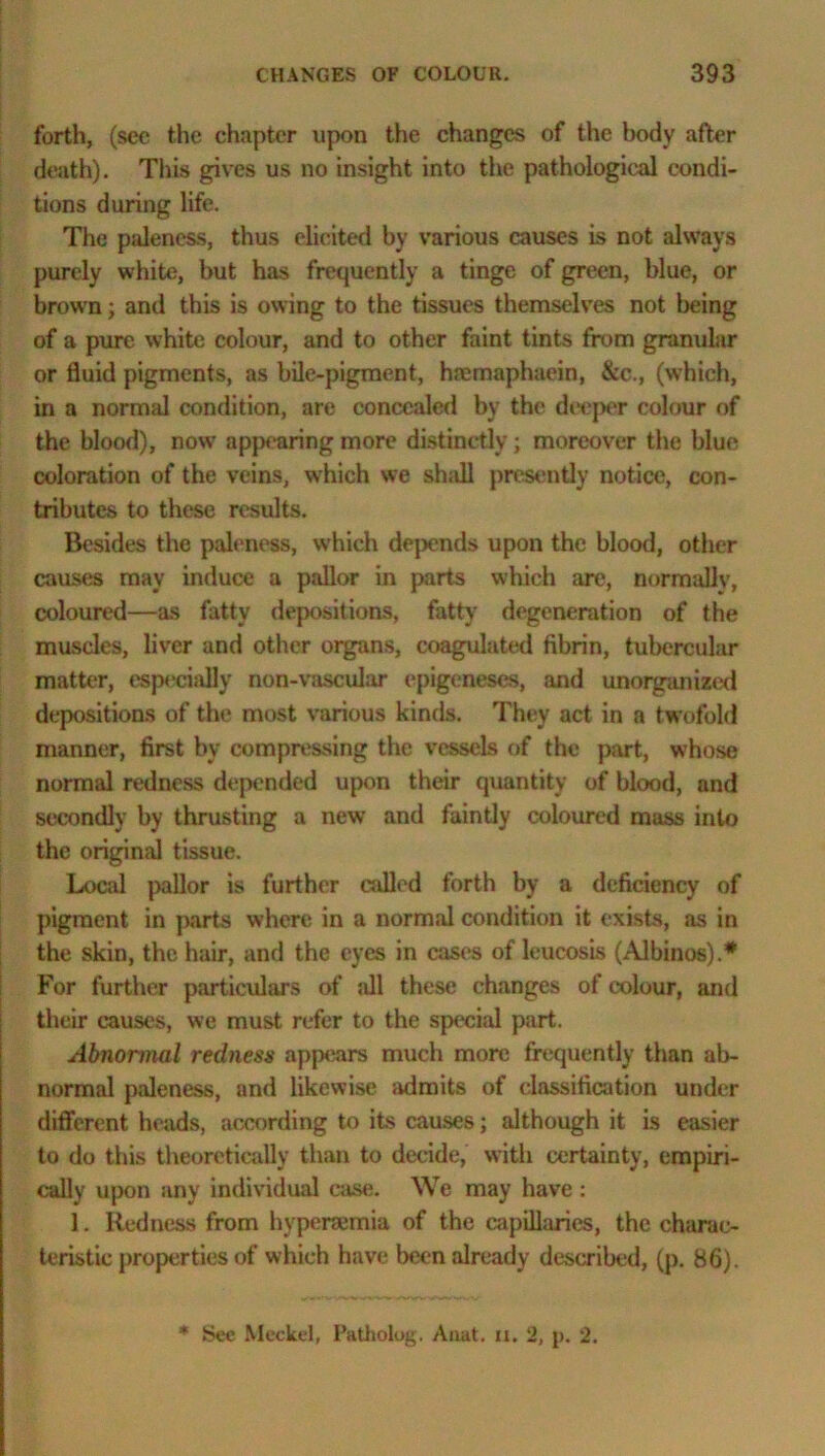 forth, (sec the chapter upon the changes of the body after death). This gives us no insight into the pathological condi- tions during life. The paleness, thus elicited by various causes is not always purely white, but has frequently a tinge of green, blue, or brown; and this is owing to the tissues themselves not being of a pure white colour, and to other faint tints from granular or fluid pigments, as bile-pigment, hsemaphaein, &c., (which, in a normal condition, are concealed by the deeper colour of the blood), now? appearing more distinctly; moreover the blue coloration of the veins, which we sh;ill presently notice, con- tributes to these results. Besides the paleness, which depends upon the blood, other causes may induce a pallor in parts which are, normally, coloured—as fatty depositions, fatty degeneration of the muscles, liver and other organs, coagulated fibrin, tubercular matter, especially non-vaseular epigeneses, and unorganized depositions of the most various kinds. They act in a twofold manner, first by compressing the vessels of the part, whose normal redness depended upon their quantity of blood, and secondly by thrusting a new and faintly coloured mass into the original tissue. Local pallor is further called forth by a deficiency of pigment in parts where in a normal condition it exists, as in the skin, the hair, and the eyes in cases of leucosis (Albinos).* For further particulars of ;dl these changes of colour, and their causes, we must refer to the special part. Abnormal redness appears much more frequently than ab- normal paleness, and likewise admits of classification under different heads, according to its causes; although it is easier to do this theoretically than to decide, with certainty, empiri- cally upon any individual case. We may have : 1. Redness from hyperaemia of the capillaries, the charac- teristic properties of which have been already described, (p. 86). * See Meckel, Patholug. Anat. n. 2, j>. 2.