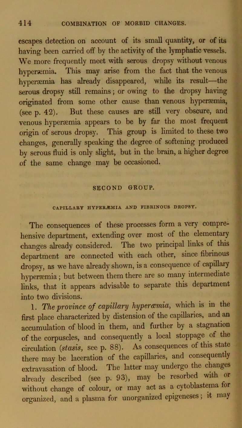 escapes detection on account of its small quantity, or of its having been carried off by the activity of the lymphatic vessels. We more frequently meet with serous dropsy without venous hypersemia. This may arise from the fact that the venous hypersemia has already disappeared, while its result—the serous dropsy still remains; or owing to the dropsy having originated from some other cause than venous hypersemia, (see p. 42). But these causes are still very obscure, and venous hypersemia appears to be by far the most frequent origin of serous dropsy. This group is limited to these two changes, generally speaking the degree of softening produced by serous fluid is only slight, but in the brain, a higher degree of the same change may be occasioned. SECOND GROUP. CAPILLARY HYPERiBMIA AND FIBRINOUS DROPSY. The consequences of these processes form a very compre- hensive department, extending over most of the elementary changes already considered. The two principal links of this department are connected with each other, since fibrinous dropsy, as we have already showrn, is a consequence of capillary hypersemia; but between them there are so many intermediate links, that it appears advisable to separate this department into two divisions. 1. The province of capillary hypercemia, which is in the first place characterized by distension of the capillaries, and an accumulation of blood in them, and further by a stagnation of the corpuscles, and consequently a local stoppage of the circulation (stasis, see p. 88). As consequences of this state there may be laceration of the capillaries, and consequently extravasation of blood. The latter may undergo the changes already described (see p. 93), may be resorbed with or without change of colour, or may act as a cytoblastema for organized, and a plasma for unorganized epigeneses, it may