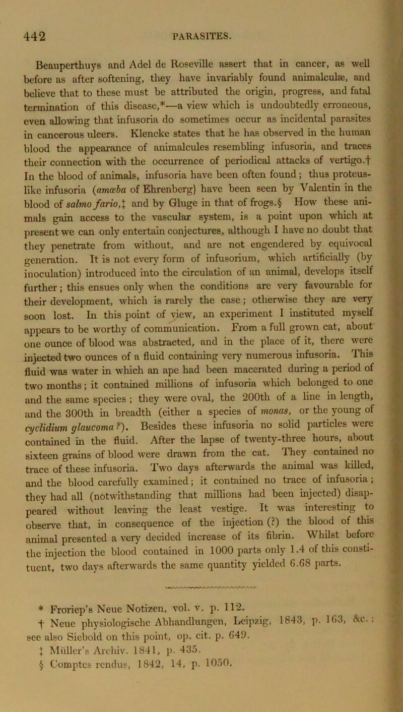 Beauperthuys and Adel de Roseville assert that in cancer, as well before as after softening, they have invariably found animalculse, and believe that to these must be attributed the origin, progress, and fatal termination of this disease,* * * §—a view which is undoubtedly erroneous, even allowing that infusoria do sometimes occur as incidental parasites in cancerous ulcers. Klencke states that he has observed in the human blood the appearance of animalcules resembling infusoria, and traces their connection with the occurrence of periodical attacks of vertigo.t In the blood of animals, infusoria have been often found; thus proteus- like infusoria (amoeba of Ehrenberg) have been seen by Valentin in the blood of salmo fario,\ and by Gluge in that of frogs.§ How these ani- mals gain access to the vascular system, is a point upon which at present we can only entertain conjectures, although I have no doubt that they penetrate from without, and are not engendered by equivocal generation. It is not every form of infusorium, which artificially (by inoculation) introduced into the circulation of an animal, develops itself further; this ensues only when the conditions are very favourable for their development, which is rarely the case; otherwise they are very soon lost. In this point of view, an experiment I instituted myself appears to be worthy of communication. From a full grown cat, about one ounce of blood was abstracted, and in the place of it, there were injected two ounces of a fluid containing very numerous infusoria. This fluid was water in which an ape had been macerated during a period of two months; it contained millions of infusoria which belonged to one and the same species ; they were oval, the 200th of a line in length, and the 300th in breadth (either a species of moms, or the young of cyclidium glaucoma?). Besides these infusoria no solid particles were contained in the fluid. After the lapse of twenty-three hours, about sixteen grains of blood were drawn from the cat. They contained no trace of these infusoria. Two days afterwards the animal was killed, and the blood carefully examined; it contained no trace of infusoria ; they had all (notwithstanding that millions had been injected) disap- peared without leaving the least vestige. It was interesting to observe that, in consequence of the injection (?) the blood of this animal presented a very decided increase of its fibrin. Whilst before the injection the blood contained in 1000 parts only 1.4 of this consti- tuent, two days afterwards the same quantity yielded 6.68 parts. * Froriep’s Neue Notizen, vol. v. p. 1T2. t Neue physiologische Abhandlungen, Leipzig, 1843, p. 163, &c. ; see also Siebold on this point, op. cit. p. 649. 1 Muller's Archiv. 1841, p. 435. § Comptcs rendus, 1842, 14, p. 1050.