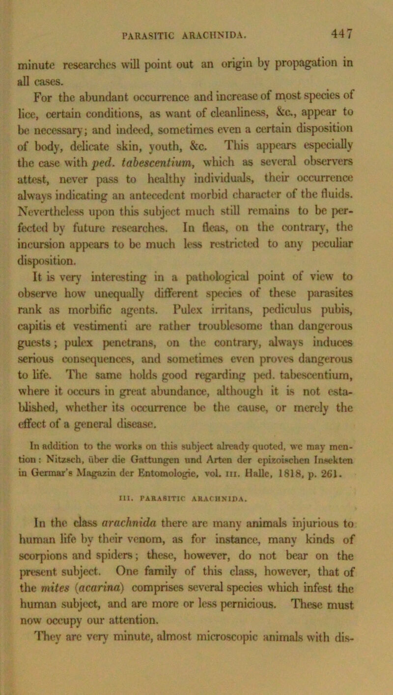 minute researches will point out an origin by propagation in all cases. For the abundant occurrence and increase of most species of lice, certain conditions, as want of cleanliness, &c., appear to be necessary; and indeed, sometimes ev en a certain disposition of body, delicate skin, youth, &c. This appears especially the case with ped. tabescentium, which as several observers attest, never pass to healthy individuals, their occurrence always indicating an antecedent morbid character of the fluids. Nevertheless upon this subject much still remains to be per- fected by future researches. In fleas, on the contrary, the incursion appears to be much less restricted to any peculiar disposition. It is very interesting in a pathological point of view to observe how unequally different species of these parasites nmk as morbific agents. Pulex irritans, pediculus pubis, capitis et vestimenti are rather troublesome than dangerous guests; pulex penetrans, on the contrary, always induces serious consequences, and sometimes even proves dangerous to life. The same holds good regarding ped. tabescentium, where it occurs in great abundance, idthough it is not esta- blished, whether its occurrence he the cause, or merely the effect of a general disease. In addition to the works on this subject already quoted, we may men- tion : Nitzsch, uber die Gattungen und Arten der epizoischcn Insekten in Germar’s Mugazin der Entomologie, vol. m. Halle, 1818, p. 261. III. PARASITIC ARACHNIDA. In the class arachnida then' arc many animals injurious to human life bv their venom, as for instance, many kinds of scorpions and spiders; these, however, do not bear on the present subject. One family of this class, however, that of the mites (acarina) comprises several species which infest the human subject, and are more or less pernicious. These must now occupy our attention. They arc very minute, almost microscopic animals with dis-