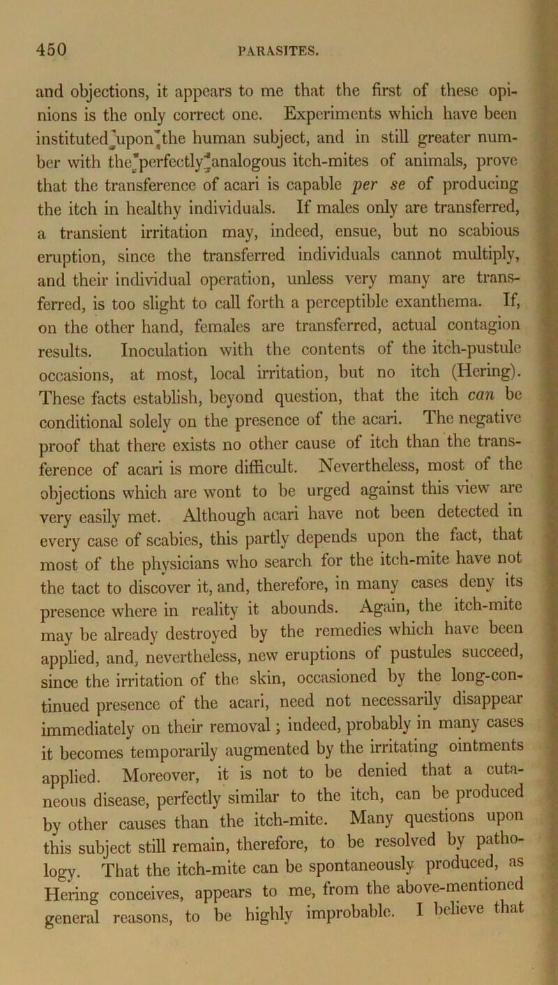 and objections, it appears to me that the first of these opi- nions is the only correct one. Experiments which have been institutedjupon^the human subject, and in still greater num- ber with the’perfectly^analogous itch-mites of animals, prove that the transference of acari is capable per se of producing the itch in healthy individuals. If males only are transferred, a transient irritation may, indeed, ensue, but no scabious eruption, since the transferred individuals cannot multiply, and their individual operation, unless very many are trans- ferred, is too slight to call forth a perceptible exanthema. If, on the other hand, females are transferred, actual contagion results. Inoculation with the contents of the itch-pustule occasions, at most, local irritation, but no itch (Hering). These facts establish, beyond question, that the itch can be conditional solely on the presence of the acari. The negative proof that there exists no other cause of itch than the trans- ference of acari is more difficult. Nevertheless, most of the objections which are wont to be urged against this view are very easily met. Although acari have not been detected in every case of scabies, this partly depends upon the fact, that most of the physicians who search for the itch-mite have not the tact to discover it, and, therefore, in many cases deny its presence where in reality it abounds. Again, the itch-mite may be already destroyed by the remedies which have been applied, and, nevertheless, new eruptions of pustules succeed, since the irritation of the skin, occasioned by the long-con- tinued presence of the acari, need not necessarily disappeai immediately on their removal; indeed, probably in many cases it becomes temporarily augmented by the irritating ointments applied. Moreover, it is not to be denied that a cuta- neous disease, perfectly similar to the itch, can be produced by other causes than the itch-mite. Many questions upon this subject still remain, therefore, to be resolved by patho- logy. That the itch-mite can be spontaneously produced, as Hering conceives, appears to me, from the above-mentioned general reasons, to be highly improbable. I believe that