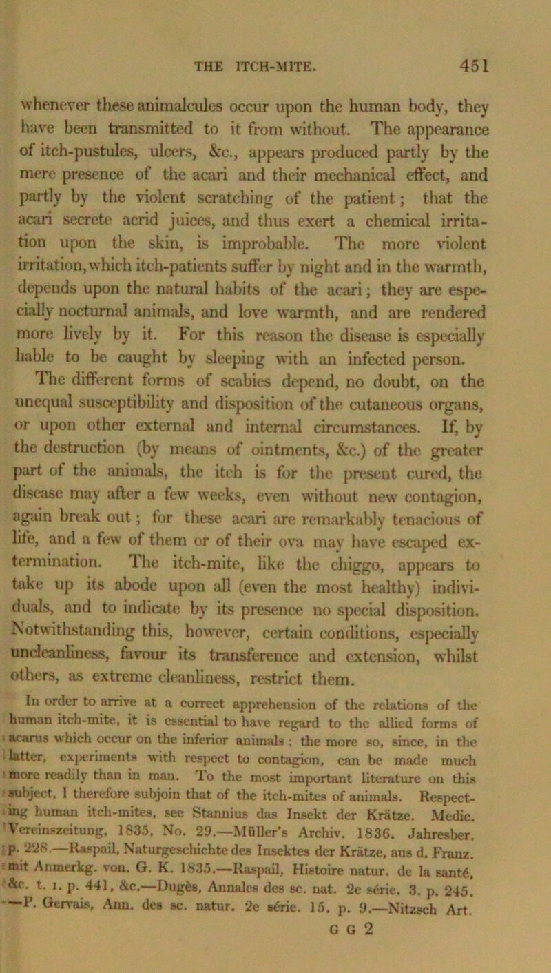 whenever these animalcules occur upon the human body, they have been transmitted to it from without. The appearance of itch-pustules, ulcers, &e., appears produced partly by the mere presence of the acari and their mechanical effect, and partly by the violent scratching of the patient; that the acari secrete acrid juices, and thus exert a chemical irrita- tion upon the skin, is improbable. The more violent irritation, which itch-patients suffer by night and in the warmth, depends upon the natural habits of the acari; they are espe- cially nocturnal animals, and love warmth, and are rendered more lively by it. For this reason the disease is especially liable to be caught by sleeping with an infected person. The different forms of scabies depend, no doubt, on the unequal susceptibility and disposition of the cutaneous organs, or upon other external and internal circumstances. If, by the destruction (by means of ointments, &e.) of the greater part of the animals, the itch is for the present cured, the disease may after a few weeks, even without new contagion, again break out; for these acari are remarkably tenacious of life, and a few of them or of their ova may have escaped ex- termination. The itch-mite, like the chiggo, appears to take up its abode upon all (even the most healthy) indivi- duals, and to indicate by its presence no special disposition. Notwithstanding this, however, certain conditions, especially undcanliness, favour its transference and extension, whilst others, as extreme cleanliness, restrict them. In order to arrive at a correct apprehension of the relations of the human itch-mite, it is essential to have regard to the allied forms of acarus which occur on the inferior animals ; the more so, since, in the latter, cxjieriments with respect to contagion, can be made much more readily than in man. To the most important literature on this subject, I therefore subjoin that of the itch-mites of animals. Respect- ing human itch-mites, see Stannius das Insekt der Kriitze. Medic. Vereinszeitung, 1835, No. 29.—Mailer's Archiv. 1836. Jahresber. p. 228.—Raspail, Naturgeschichtc des Insektes der Kriitze, aus d. Franz, mit Anmerkg. von. G. K. 1835.—Raspail, Histoire natur. de la santd, &c. t. i. p. 441, &c.—Dugfes, Annales des sc. uat. 2e sdrie. 3. p. 245. —P. Gervais, Ann. des sc. natur. 2e scrie. 15. p. 9.—Nitzsch Art. G G 2