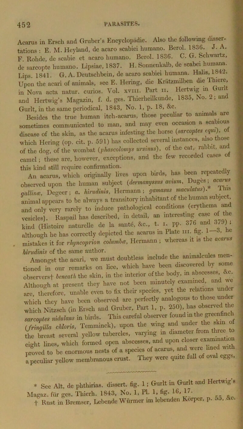 Acarus in Ersch and Gruber’s Encyclopiidie. Also the following disser- tations : E. M. Hey land, de acaro scabiei liumano. Berol. 1836. J. A. F. Rohde, de scabie et acaro humano. Berol. 1836. C. G. Schwartz, de sarcopte humano. Lipsiae, 1837. H. Sonnenkalb, de scabei humana. Lips. 1841. G. A. Deutschbein, de acaro scabiei humana. Halis, 1S4_. Upon the acari of animals, see E. Hering, die Knitzmilben die '1 lucre, in Nova acta natur. curios. Vol. xvm. Part n. Hertwig m Gurlt and Hertwig’s Magazin, f. d. ges. Thierheilkunde, 1835, No. 2; an Gurlt, in the same periodical, 1843, No. 1, p. 18, &c. Besides the true human itch-acarus, those peculiar to animals are sometimes communicated to man, and may even occasion a scabious disease of the skin, as the acarus infesting the horse (samples tqui), of which Hering (op. cit. p. 591) lias collected several instances, also those of the dog, of the wombat (phascolomys ursinus), of the cat, rabbit, and camel; these are, however, exceptions, and the few recorded cases o this kind still require confirmation. An acarus, which originally lives upon birds, has been repeatedly observed upon the human subject (dermanyssus avium. Duges; acarus qallinee, Degeer; a. hirudinis, Hermann; yamasus maculatus). ihis animal appears to be always a transitory inhabitant of the human subject and only very rarely to induce pathological conditions (erythema and vesicles). Raspail has described, in detail, an interesting case of tie kind (Histoire naturelle de la sante, &c., t. i. PP- 376 and 379) ; although he has correctly depicted the acarus in Plate in. fig- 1-3. he mistakes it for rhyncoprion columba, Hermann ; whereas it is the acarus hirudinis of the same author. . Amongst the acari, we must doubtless include the animalcules men- tioned in our remarks on lice, which have been discovered by some observers! beneath the skin, in the interior of the body, in abscesses &c. Although at present they have not been minutely examined, and we are, therefore, unable even to fix their species, yet the relations under which they have been observed are perfectly analogous to those under which Nitzsch (in Ersch and Gruber, Part 1, p. 250), has observed the sarcoptes nidulans in birds. This careful observer found in the greenfinch (fring ilia chloris, Temminck), upon the wing and under the s in o the breast several yellow tubercles, varying in diameter from three to eight lines, which formed open abscesses, and upon closer examina ion proved to be enormous nests of a species of acarus, and were lined with a peculiar yellow membranous crust. They were quite full of or eggs, * See Alt, de plithirias. dissert, fig. 1 ; Gurlt in Gurlt and Hertwig’s Magaz. fur ges. Tliierh. 1843, No. 1, PI. 1> fig* „ f Rust in Bremser, Lebende Warmer im lebenden Korper, p. do, «c.