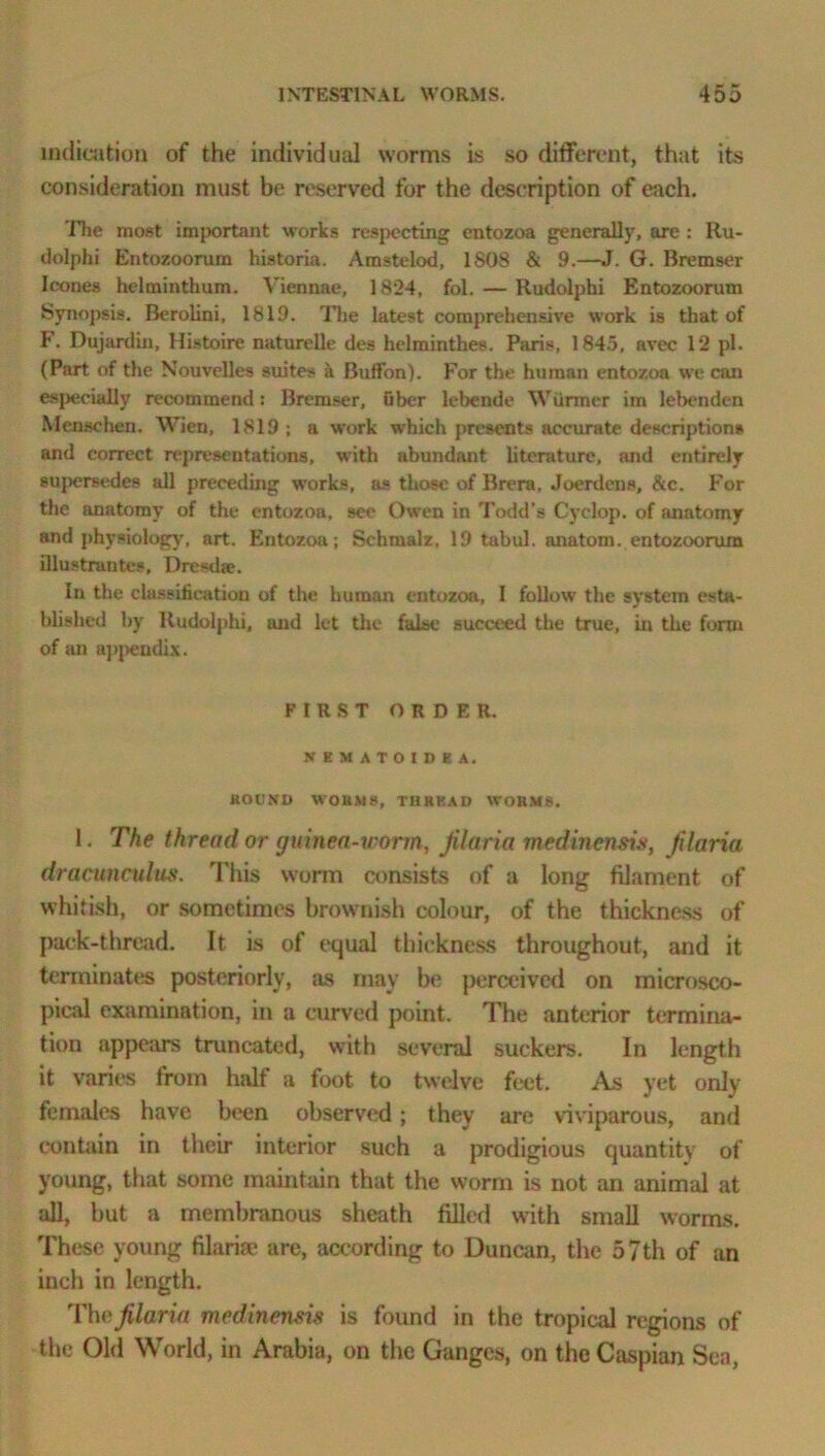 indication of the individual worms is so different, that its consideration must be reserved for the description of each. The most important works respecting entozoa generally, are : Ru- dolphi Entozoorum historia. Amstelod, 1S08 & 9.—J. G. Bremser leones helminthum. Viennae, 1824, fol. — Rudolphi Entozoorum Synopsis. Berolini, 1819. The latest comprehensive work is that of F. Dujardin, Histoire naturelle des helminthes. Paris, 1845, avec 12 pi. (Part of the Nouvelles suites a Buffon). For the human entozoa we can especially recommend: Bremser, fiber lebende Wfirmer im lel>enden Menschen. Wien, 1819 ; a work which presents accurate descriptions and correct representations, with abundant literature, and entirely supersedes all preceding works, as those of Brera. Joerdens, &c. For the anatomy of the entozoa, see Owen in Todd’s Cyclop, of anatomy and physiology, art. Entozoa; Schmalz. 19 tabul. anatom, entozoorum Qlustrantes, Dresdse. In the classification of the human entozoa, I follow’ the system esta- blished by Rudolphi, and let the false succeed the true, in the form of an appendix. FIRST ORDER. NKMATOtDEA. HOUND WORMS, THREAD WORMS. 1. The thread or guinea-n orm, Jilaria medinensis, filaria dracunculus. This worm consists of a long filament of whitish, or sometimes brownish colour, of the thickness of pack-thread. It is of equal thickness throughout, and it terminates posteriorly, as may be perceived on microsco- pical examination, in a curved point. The anterior termina- tion appears truncated, with several suckers. In length it varies from half a foot to twelve feet. As yet only females have been observed; they are viviparous, and contain in their interior such a prodigious quantity of young, that some maintain that the worm is not an animal at all, but a membranous sheath filled with small worms. These young filariae are, according to Duncan, the 57th of an inch in length. The filaria medinensis is found in the tropical regions of the Old World, in Arabia, on the Ganges, on the Caspian Sea,