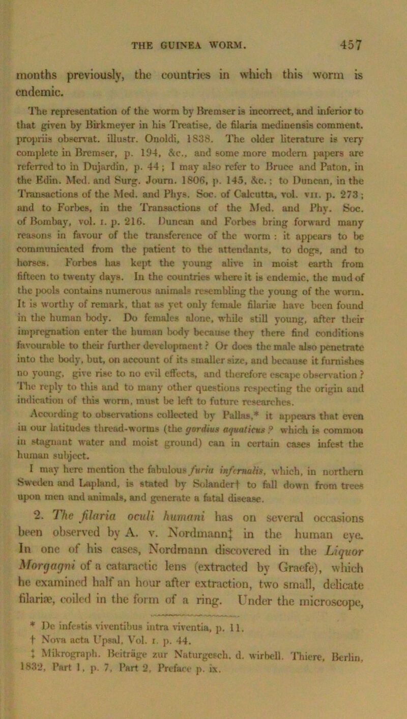 months previously, the countries in which this worm is endemic. The representation of the worm by Bremser is incorrect, and inferior to that given by Birkmeyer in his Treatise, de filaria medinensis comment, propriis observat. illustr. Onoldi, 1838. The older literature is very complete in Bremser, p. 194, &c., and some more modem papers are referred to in Dujardin, p. 44 ; I may also refer to Bruce and Paton, in the Edin. Med. and Surg. Joum. 1806, p. 145, &c.; to Duncan, in the Transactions of the Med. and Pliys. Soc. of Calcutta, vol. vn. p. 273 ; and to Forbes, in the Transactions of the Med. and Phy. Soc. of Bombay, vol. i. p. 216. Duncan and Forbes bring forward many reasons in favour of the transference of the worm : it appears to be communicated from the patient to the attendants, to dogs, and to horses. Forbes has kept the young alive in moist earth from fifteen to twenty days. In the countries where it is endemic, the mud of the jkxjIs contains numerous animals resembling the young of the worm. It is worthy of remark, that as yet only female lilarim have been found in the human laxly. Do females alone, while still young, after their impregnation enter the human Iwxly because they there find conditions favourable to their further development ? Or does the male also penetrate into the body, but, on account of its smaller size, and because it furnishes no young, give rise to no evil effects, and therefore escape observation ? The reply to this and to many other questions respecting the origin and indication of this worm, must be left to future researches. According to observations collected by Pallas,* it appears that even iu our latitudes thread-worms (the (jordius atjuaticus ? which is common in stagnant water and moist ground) can in certain cases infest the human subject. I may here mention the fabulous furia in/cma/is, which, in northern Sweden mid Lapland, is stated by Solanderf to fall down from trees upon men and animals, and generate a fatal disease. 2. The filaria oculi humani has on several occasions been observed by A. v. NordmannJ in the human eye. In one of his cases, Nordmann discovered in the Liquor Morgagni of a cataractic lens (extracted by Graefe), which he examined half an hour after extraction, two small, delicate filaria', coiled in the form of a ring. Under the microscope, * De infestis viventibus intra viventia, p. 11. t Nova ucta Upsal, Vol. i. p. 44. X Mikrograph. Bcitrage zur Naturgeseh. d. wirbell. Thiere, Berlin, 1832, Part 1, p. 7, Part 2, Preface p. ix.