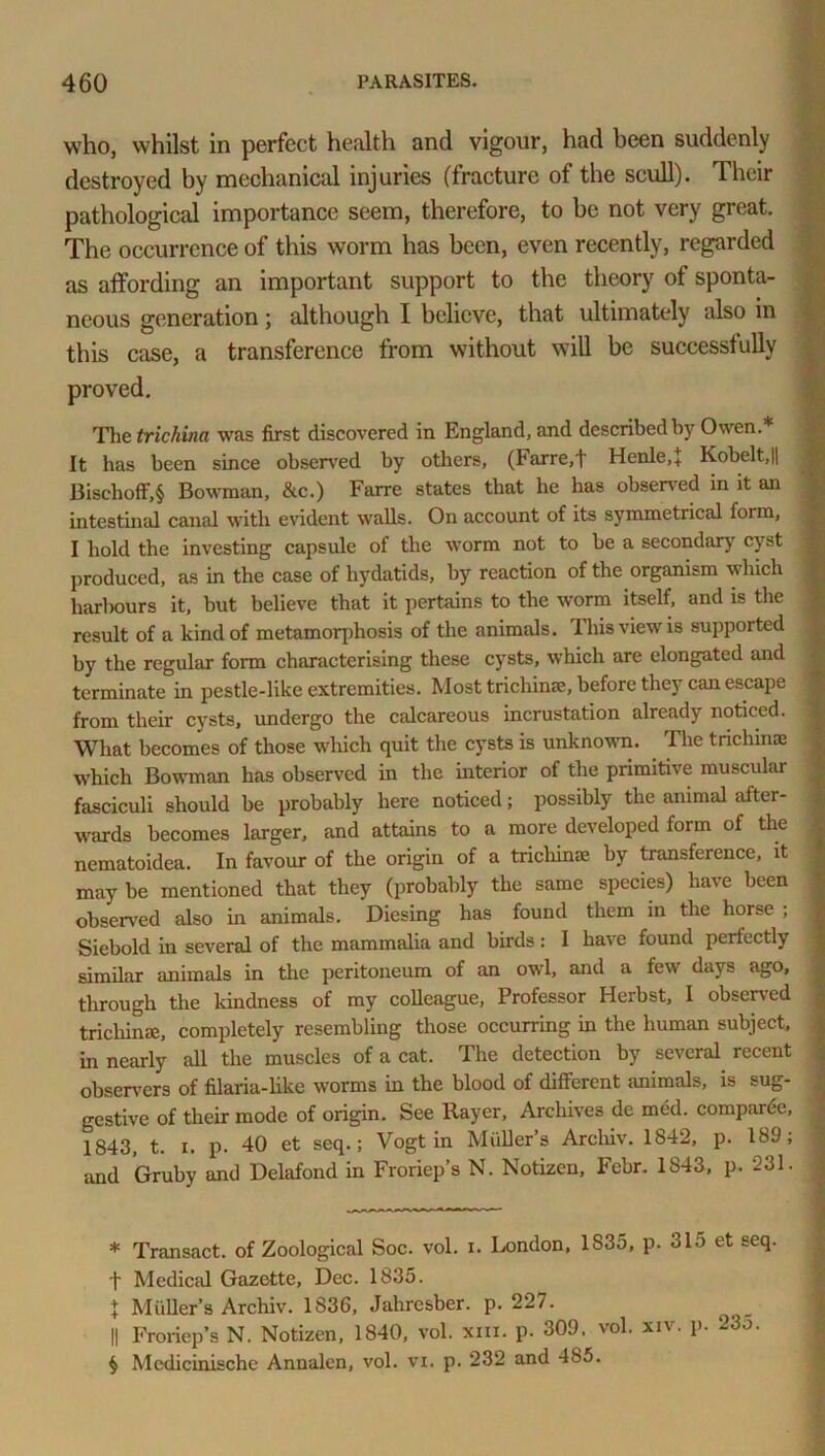 who, whilst in perfect health and vigour, had been suddenly destroyed by mechanical injuries (fracture of the scull). Their pathological importance seem, therefore, to be not very great. The occurrence of this worm has been, even recently, regarded as affording an important support to the theory of sponta- neous generation; although I believe, that ultimately also in this case, a transference from without will be successfully proved. The trichina was first discovered in England, and described by Owen.* * * § It has been since observed by others, (Far re, 4 Henle.J Kobelt,|| Bischoff,§ Bowman, &c.) Farre states that he has observed in it an intestinal canal with evident walls. On account of its symmetrical form, I hold the investing capsule of the worm not to be a secondary c\st produced, as in the case of hydatids, by reaction of the organism which harlxmrs it, but believe that it pertains to the worm itself, and is the result of a kind of metamorphosis of the animals. This view is supported by the regular form characterising these cysts, which are elongated and terminate in pestle-like extremities. Most trichinae, before they can escape from their cysts, undergo the calcareous incrustation already noticed. What becomes of those which quit the cysts is unknown. The trichinae which Bowman has observed in the interior of the primitive muscular fasciculi should be probably here noticed; possibly the animal after- wards becomes larger, and attains to a more developed form of the ^ nematoidea. In favour of the origin of a tricliinae hy transference, it may be mentioned that they (probably the same species) have been observed also in animals. Diesing has found them in the horse ; Siebold in several of the mammalia and birds : I have found perfectly similar animals in the peritoneum of an owl, and a few days ago, through the kindness of my colleague, Professor Herbst, I observed trichinae, completely resembling those occurring in the human subject, in nearly all the muscles of a cat. The detection by several recent observers of filaria-like worms in the blood of different animals, is sug- gestive of their mode of origin. See Rayer, Archives dc med. compare, 1843, t. x. p. 40 et seq.; Vogt in Muller’s Arcliiv. 1842, p. 189; and Gruby and Delafond in Froriep’s N. Notizen, Febr. 1S43, p. 231. j * Transact, of Zoological Soc. vol. i. London, 1835, p. 315 et seq. t Medical Gazette, Dec. 1835. + Muller’s Archiv. 1836, Jahresber. p. 227. || Froriep’s N. Notizen, 1840, vol. xiii. p. 309. vol. xiv. p. 23o. § Medicinische Annalen, vol. vi. p. 232 and 485.