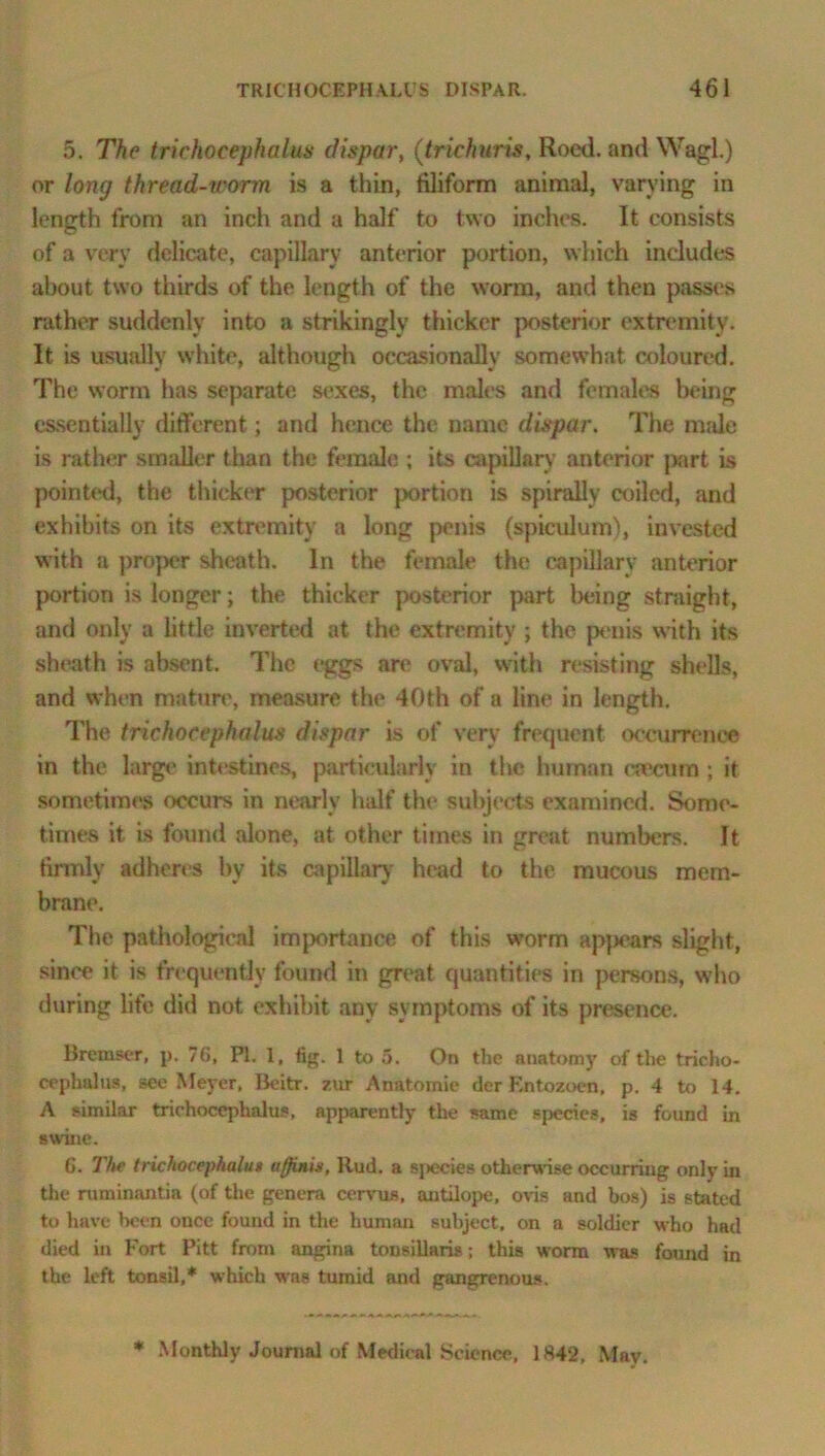 5. The trichocephalus dispar, (trichuris, Roed. and Wagl.) or long thread-icorm is a thin, filiform animal, varying in length from an inch and a half to two inches. It consists of a very delicate, capillary anterior portion, which includes about two thirds of the length of the worm, and then passes rather suddenly into a strikingly thicker posterior extremity. It is usually white, although occasionally somewhat coloured. The worm has separate sexes, the males and females being essentially different; and hence the name dispar. The male is rather smaller than the female ; its capillary anterior part is pointed, the thicker posterior portion is spirally coiled, and exhibits on its extremity a long penis (spiculum), invested with a proper sheath. In the female the capillary anterior portion is longer; the thicker posterior part being straight, and only a little inverted at the extremity; the penis with its sheath is absent. The eggs are oval, with resisting shells, and when mature, measure the 40th of a line in length. The trichocephalus dispar is of very frequent occurrence in the large intestines, particularly in the human caecum ; it sometimes occurs in nearly half the subjects examined. Some- times it is found alone, at other times in great numbers. It firmly adheres by its capillary head to the mucous mem- brane. The pathological importance of this worm appears slight, since it is frequently found in great quantities in persons, who during life did not exhibit any symptoms of its presence. Bremser, p. 76, PI. 1, fig. 1 to 5. On the anatomy of the tricho- cephalus, see Meyer, Beitr. zur Anatoinie der Entozoen, p. 4 to 14. A similar trichocephalus, apparently the same species, is found in swine. 6. The trichocephalui uflinis, Rud. a species otherwise occurring only in the ruminantia (of the genera cervus, antilope, ovis and bos) is stated to have been once found in the human subject, on a soldier who had died in Fort Pitt from angina tonsillaris; this worm was found in the left tonsil,* which was tumid and gangrenous. * Monthly Journal of Medical Science, 1842, May.