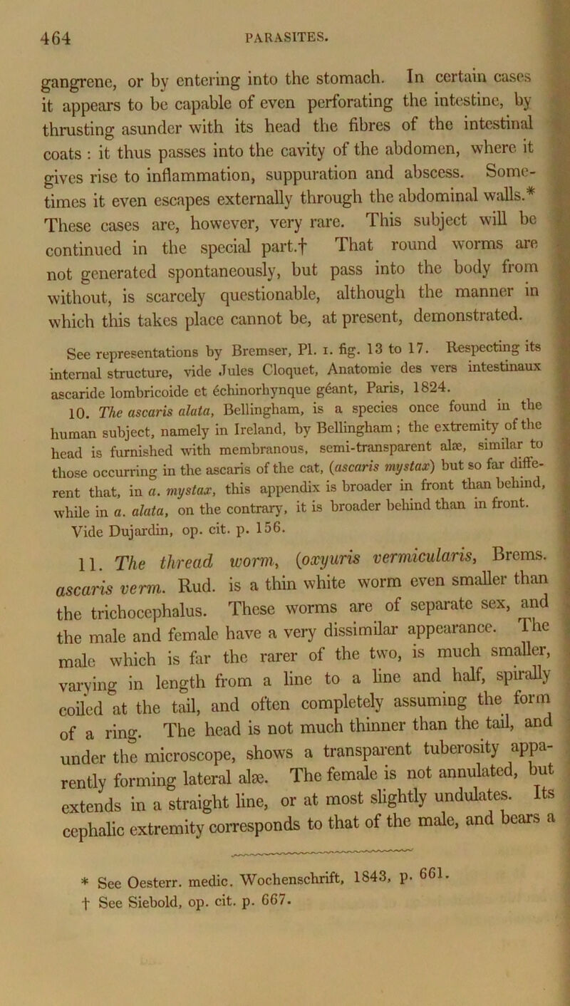 gangrene, or by entering into the stomach. In certain cases it appears to he capable of even perforating the intestine, by thrusting asunder with its head the fibres of the intestinal coats : it thus passes into the cavity of the abdomen, where it gives rise to inflammation, suppuration and abscess, feonn - times it even escapes externally through the abdominal walls.* These cases are, however, very rare. This subject will be continued in the special part.f That round worms are not generated spontaneously, but pass into the body fiom without, is scarcely questionable, although the manner in which this takes place cannot be, at present, demonstrated. See representations by Bremser, PI. i. fig. 13 to 17. Respecting its internal structure, vide Jules Cloquet, Anatomie des vers intestinaux ascaride lombricoide ct dchinorhynque gdant, Paris, 1824. 10. The ascaris data, Bellingham, is a species once found in the human subject, namely in Ireland, by Bellingham ; the extremity of the head is furnished with membranous, semi-transparent alee, similar to those occurring in the ascaris of the cat, {ascaris mystax) but so far diffe- rent that, in a. mystax, this appendix is broader in front than behind, while in a. data, on the contrary, it is broader behind than in front. Vide Dujardin, op. cit. p. 156. 11. The thread worm., (oxyuris vermicularis, Brems. ascaris verm. Rud. is a thin white worm even smaller than the trichocephalus. These worms are of separate sex, and the male and female have a very dissimilar appearance. The male which is far the rarer of the two, is much smaller, varying in length from a line to a line and half, spirally (•oiled at the tail, and often completely assuming the form of a ring. The head is not much thinner than the tail, and under the microscope, shows a transparent tubciosity appa- rently forming lateral alse. The female is not annulated, but extends in a straight line, or at most slightly undulates. Its cephalic extremity corresponds to that of the male, and bears a * See Oesterr. medic. Wochenschrift, 1843, p. 661.