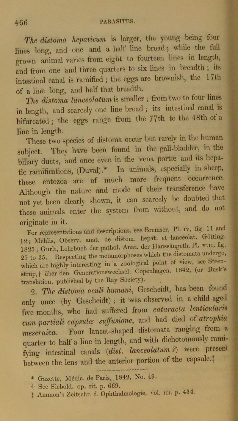 The distoma hepaticum is larger, the young being four lines long, and one and a half line broad; while the full grown animal varies from eight to fourteen lines in length, and from one and three quarters to six lines in breadth ; its intestinal canal is ramified ; the eggs are brownish, the 17th of a line long, and half that breadth. The distoma lanceolatum is smaller ; from two to four lines in length, and scarcely one line broad; its intestinal canal is bifurcated; the eggs range from the 77 th to the 48 th of a line in length. These two species of distoma occur but rarely in the human subject. They have been found in the gall-bladder, in the biliary ducts, arid once even in the vena portae and its hepa- tic ramifications, (Duval).* In animals, especially in sheep, these entozoa are of much more frequent occurrence. Although the nature and mode of their transference have not yetbeen clearly shown, it can scarcely be doubted that these animals enter the system from without, and do not originate in it. For representations and descriptions, see Bremser, PI. iv, ^S- u and 12; Mehlis, Observ. anat. de distom. hepat. et lanceolat. Gutting. 1825 ; Gurlt, Lehrbuch der pathol. Anat. der Haussiiugeth. PI. vm, hg. 29 to 35. Respecting the metamorphoses which the distomata undergo, which are highly interesting in a zoological point of view, see Steen- strup.f iiber den Generationswechsel, Copenhagen, 1842, (or Busks translation, published by the Ray Society). . 1 2. The distoma oculi humani, Gescheidt, has been found only once (by Gescheidt) ; it was observed in a child aged five months, who had suffered from cataracta lenticularis cum partiaU capsules suffusione, and had died of atrophia meseraica. Four lancet-shaped distomata ranging from a quarter to half a line in length, and with dichotomously rami- fying intestinal canals (dist. lanceolatum ?) were present between the lens and the anterior portion of the capsule, j * Gazette, M6dic. de Paris, 1842, No. 49. f See Siebold, op. cit. p. 669. % Ammon’s Zeitschr. f. Oplithalmologie, vol. m. p. 434.