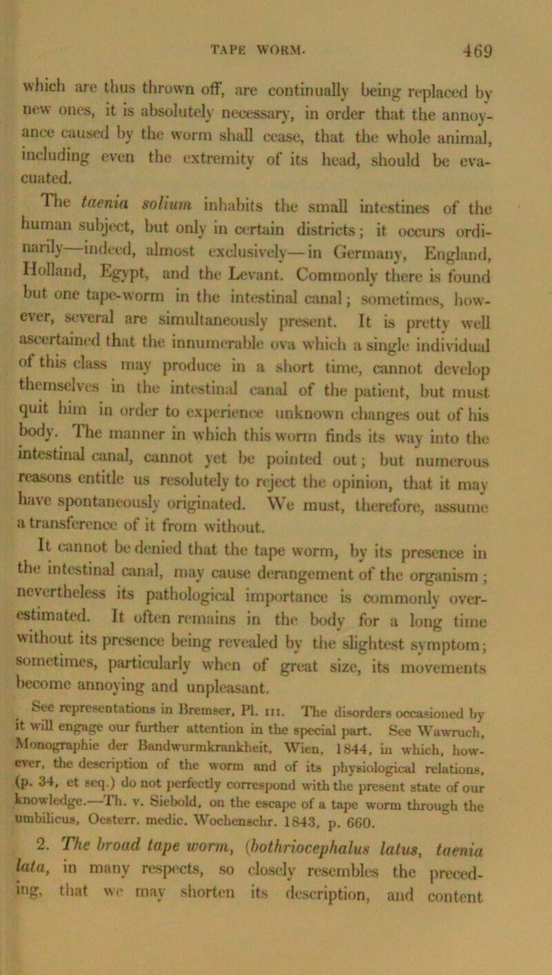 which arc thus thrown off, are continually being replaced by new ones, it is absolutely necessary, in order that the annoy- ance caused by the worm shall cease, that the whole animal, including even the extremity of its head, should be eva- cuated. The taenia solium inhabits the small intestines of the human subject, but only in certain districts; it occurs ordi- narily indeed, almost exclusively—in Germany, England, Holland, Egypt, and the Levant. Commonly there is found but one tape-worm in the intestinal canal; sometimes, how- ever, several are simultaneously present. It is pretty well ascertained that the innumerable ova which a single individual of this class may produce in a short time, cannot develop themselves in the intestinal canal of the patient, but must quit him in order to experience unknown changes out of his hotly. 1 he manner in which this worm finds its way into the intestinal (•anal, cannot yet l>e pointed out; but numerous reasons entitle us resolutely to reject the opinion, that it may have spontaneously originated. We must, therefore, assume a transference of it from without. It cannot be denied that the tape worm, by its presence in the intestinal canal, may cause derangement of the organism ; nevertheless its pathological imjxirtance is commonly over- estimated. It often remains in the body for a long time without its presence being revealed by the slightest symptom; sometimes, particularly when of great size, its movements become annoying and unpleasant. Ste representations in Breinser, PI. m. The disorders occasioned by it will engage our further attention in the special part. See Wawruch. Monographic der Bandwurmkraukheit, Wien, 1844, in which, how- ever, the description of the worm and of its physiological relations, (p. 34, et scq.) do not perfectly correspond with the present state of our knowledge.—Th. v. Siebold, on the eseaj>c of a tape worm through the umbilicus, Oesterr. medic. Wochenschr. 1843, p. 660. 2. The broad tape worm, (bothriocephalus latus, taenia lata, in many respects, so dosclv resembles the preced- ing, that we may shorten its description, and content