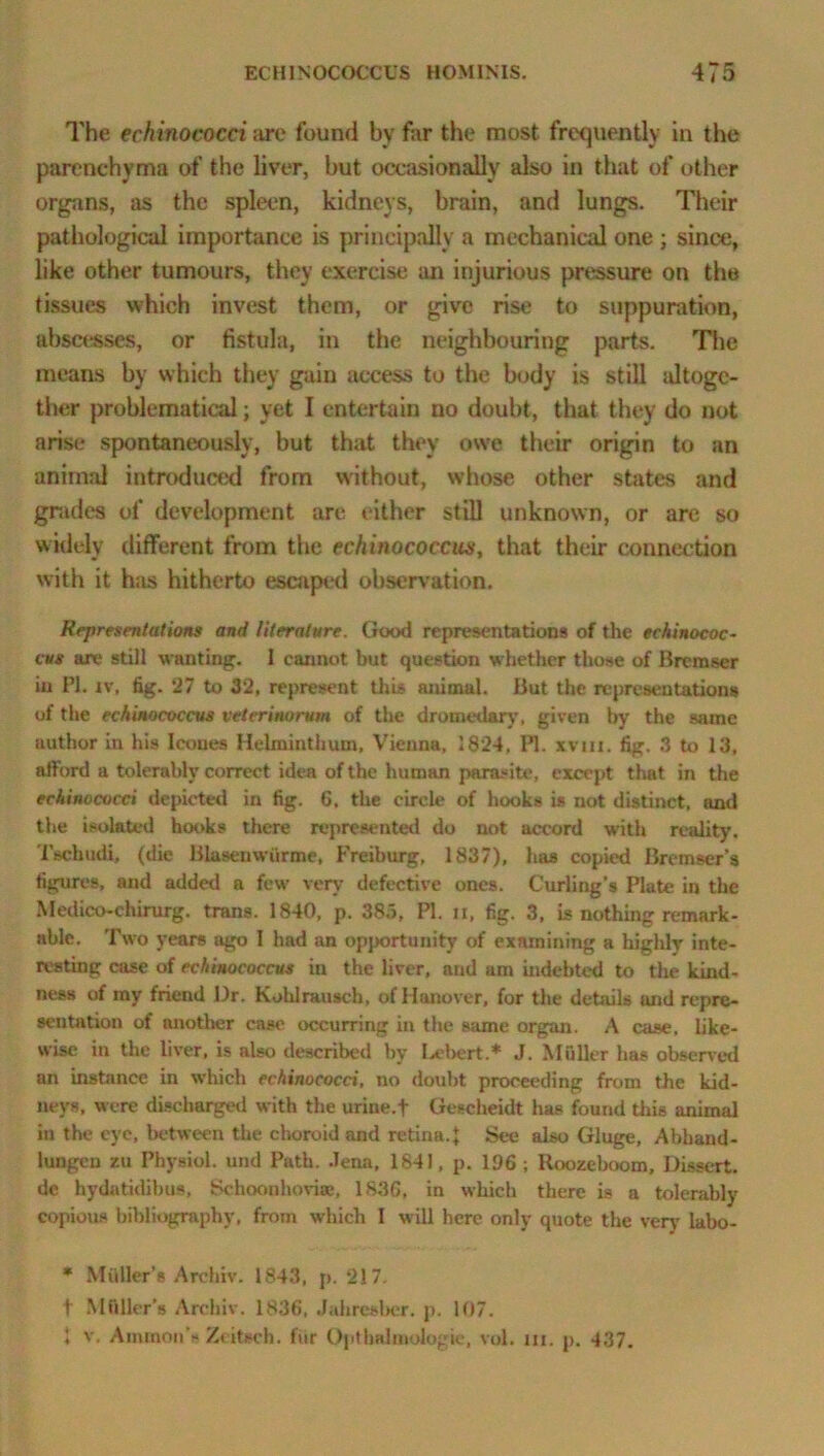 The echinococci are found by far the most frequently in the parenchyma of the liver, but occasionally also in that of other organs, as the spleen, kidneys, brain, and lungs. Their pathological importance is principally a mechanical one ; since, like other tumours, they exercise an injurious pressure on the tissues which invest them, or give rise to suppuration, abscesses, or fistula, in the neighbouring parts. The means by which they gain access to the body is still altoge- ther problematical; yet I entertain no doubt, that they do not arise spontaneously, but that they owe their origin to an animal introduced from without, whose other states and grades of development are either still unknown, or are so widely different from the echinococcus, that their connection with it has hitherto escaped observation. Representations and literature. Good representations of the echinococ- cus are still wanting. I cannot but question whether those of Brcraser in PI. iv. fig. 27 to 32, represent this animal. But the representations of the echinococcus velcrinurum of the dromedary, given by the same uuthor in his leones Helminthum, Vienna, 1824, PI. xvin. fig. 3 to 13, afford a tolerably correct idea of the human parasite, except that in the echinococci depicted in fig. 6, the circle of hooks is not distinct, and the isolated hooks there represented do not accord with reality*. Tschudi, (die Blasenwiirme, Freiburg, 1837), has copied Bremser’s figures, and added a few very defective ones. Curling’s Plate in the Medico-chirurg. trans. 1840, p. 383, PI. ii, fig. 3, is nothing remark- able. Two years ago I had an opportunity of examining a highly* inte- resting case of echinococcus in the liver, and am indebted to the kind- ness of iny friend l)r. Kohlrausch, of Hanover, for the details and repre- sentation of another case occurring in the same organ. A case, like- wise in the liver, is also described by Ix'bert.* J. Muller has observed an instance in which echinococci, no doubt proceeding from the kid- neys, were discharged with the urine.f Gescheidt has found this animal in the eye, between the choroid and retina.} See also Gluge, Abhaud- lungcu zu Physiol, und Path. Jena, 1841, p. 196 ; Roozeboom, Dissert, dc hydatidibus, Schoonhovite, 1836, in which there is a tolerably copious bibliography, from which I will here only quote the very labo- * Muller’s Archiv. 1843, p. 217. t .Muller’s Archiv. 1836, Jahresbcr. p. 107. 1 v. Ammon’s Zcitsch. fur Opthalmologie, vol. in. p. 437.