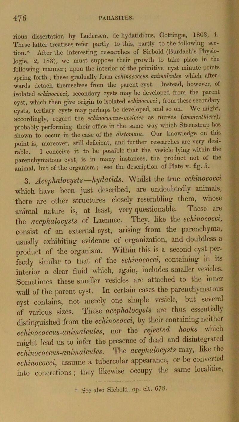 rious dissertation by Liidersen, de bydatidibus, Gottingae, 1808, 4. These latter treatises refer partly to this, partly to the following sec- tion.* After the interesting researches of Siebold (Burdach’s Physio- logic, 2, 183), we must suppose their growth to take place in the following manner; upon the interior of the primitive cyst minute points spring forth ; these gradually form echinococcus-animalcules which after- wards detach themselves from the parent cyst. Instead, however, of isolated echinococci, secondary cysts may be developed from the parent cyst, which then give origin to isolated echinococci; from these secondary cysts, tertiary cysts may perhaps be developed, and so on. We might, accordingly, regard the echinococcus-vesicles as nurses {ammenthiere), probably performing their office in the same way which Steenstrup has shown to occur in the case of the ilistomata. Our knowledge on this point is, moreover, still deficient, and further researches are very desi- rable. I conceive it to be possible that the vesicle lying within the parenchymatous cyst, is in many instances, the product not of the animal, but of the organism ; see the description of Plate v. fig. 5. 3. Acephalocysts— hydatids. Whilst the true echinococci which have been just described, are undoubtedly animals, there are other structures closely resembling them, whose animal nature is, at least, very questionable. These arc the acephalocysts of Laennec. They, like the echinococci, consist of an external cyst, arising from the parenchyma, usually exhibiting evidence of organization, and doubtless a product of the organism. Within this is a second cyst per- fectly similar to that of the echinococci, containing in its interior a clear fluid which, again, includes smallei vesicles. Sometimes these smaller vesicles are attached to the innei wall of the parent cyst. In certain cases the parenchymatous cyst contains, not merely one simple vesicle, but several of various sizes. These acephalocysts are thus essentially distinguished from the echinococci, by their containing neither echinococcus-animalcules, nor the rejected hooks which might lead us to infer the presence of dead and disintegrated echinococcus-animalcules. The acephalocysts may, like the echinococci, assume a tubercular appearance, or be converted into concretions; they likewise occupy the same localities, * See also Siebold, op. cit. 678.