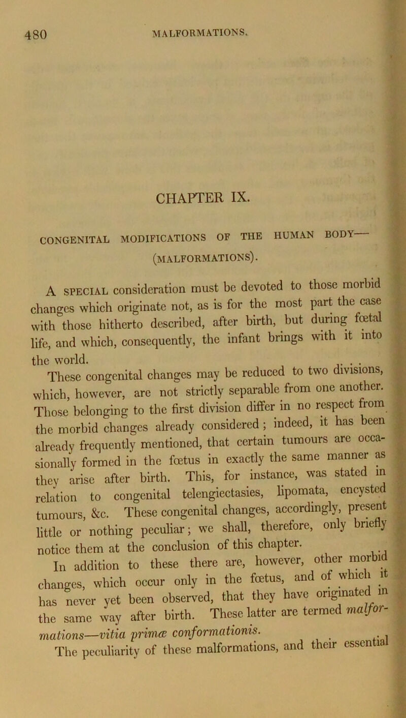 CHAPTER IX. CONGENITAL MODIFICATIONS OF THE HUMAN BOD\ (MALFORMATIONS). A special consideration must be devoted to those morbid changes which originate not, as is for the most part the case with those hitherto described, after birth, but during fetal life, and which, consequently, the infant biings vsith it into the world. . These congenital changes may be reduced to two divisions, which, however, are not strictly separable from one another. Those belonging to the first division differ in no respect from the morbid changes already considered ; indeed, it has been already frequently mentioned, that certain tumours are occa- sionally formed in the fetus in exactly the same manner as , they arise after birth. This, for instance, was stated in relation to congenital telengiectasies, lipomata, encysted tumours, &c. These congenital changes, accordingly, present little or nothing peculiar; we shall, therefore, only briefly notice them at the conclusion of this chapter. In addition to these there are, however, other rnorbi changes, which occur only in the fetus, and of which it has never yet been observed, that they have originated in the same way after birth. These latter are termed malfor- mations—vitia primee conformationis. The peculiarity of these malformations, and their csscn la