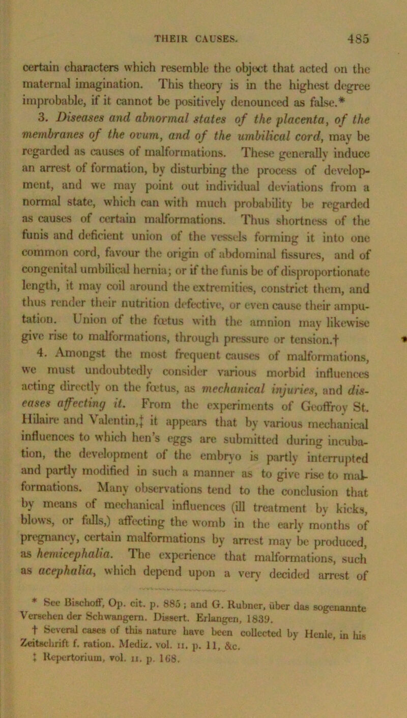 certain characters which resemble the object that acted on the maternal imagination. This theory is in the highest degree improbable, if it cannot be positively denounced as false.* 3. Diseases and abnormal states of the placenta, of the membranes of the ovum, and of the umbilical cord, may be regarded as causes ot malformations. These generally induce an arrest of tormation, by disturbing the process of develop- ment, and we may point out individual deviations from a normal state, which can with much probability be regarded as causes of certain midformations. Thus shortness of the funis and deficient union ot the vessels forming it into one common cord, favour the origin of abdominal fissures, and of congenital umbilical hernia; or it the funis be of disproportionate length, it may coil around the extremities, constrict them, and thus render their nutrition defective, or even cause their ampu- tation. Union of the feetus with the amnion may likewise give rise to malformations, through pressure or tension.f 4. Amongst the most frequent causes of malformations, we must undoubtedly consider various morbid influences acting directly on the feetus, as mechanical injuries, and dis- eases afecting it. From the experiments of Geoffroy St. Hilaire and \ alentin,| it appears that by various mechanical influences to which hen s eggs are submitted during incuba- tion, the development of the embryo is partly interrupted and partly modified in such a manner as to give rise to mal- formations. Many observations tend to the conclusion that by means of mechanical influences (ill treatment by kicks, blows, or falls,) affecting the womb in the early months of pregnancy, certain malformations by arrest may be produced, as hemicephalia. The experience that malformations, such as acepkalia, which depend upon a very decided arrest of See Bischoff, Op. cit. p, 88.5 ; and G. Rubner, tiber das sogenannte Versehen der Schwangem. Dissert. Erlangen, 1839. t Several cases of this nature have been collected by Henle, in his Zeitsehrift f. ration. Mediz. vol. u. p. 11, &c. I Uej)ertoriutn, vol. n. p. 168.