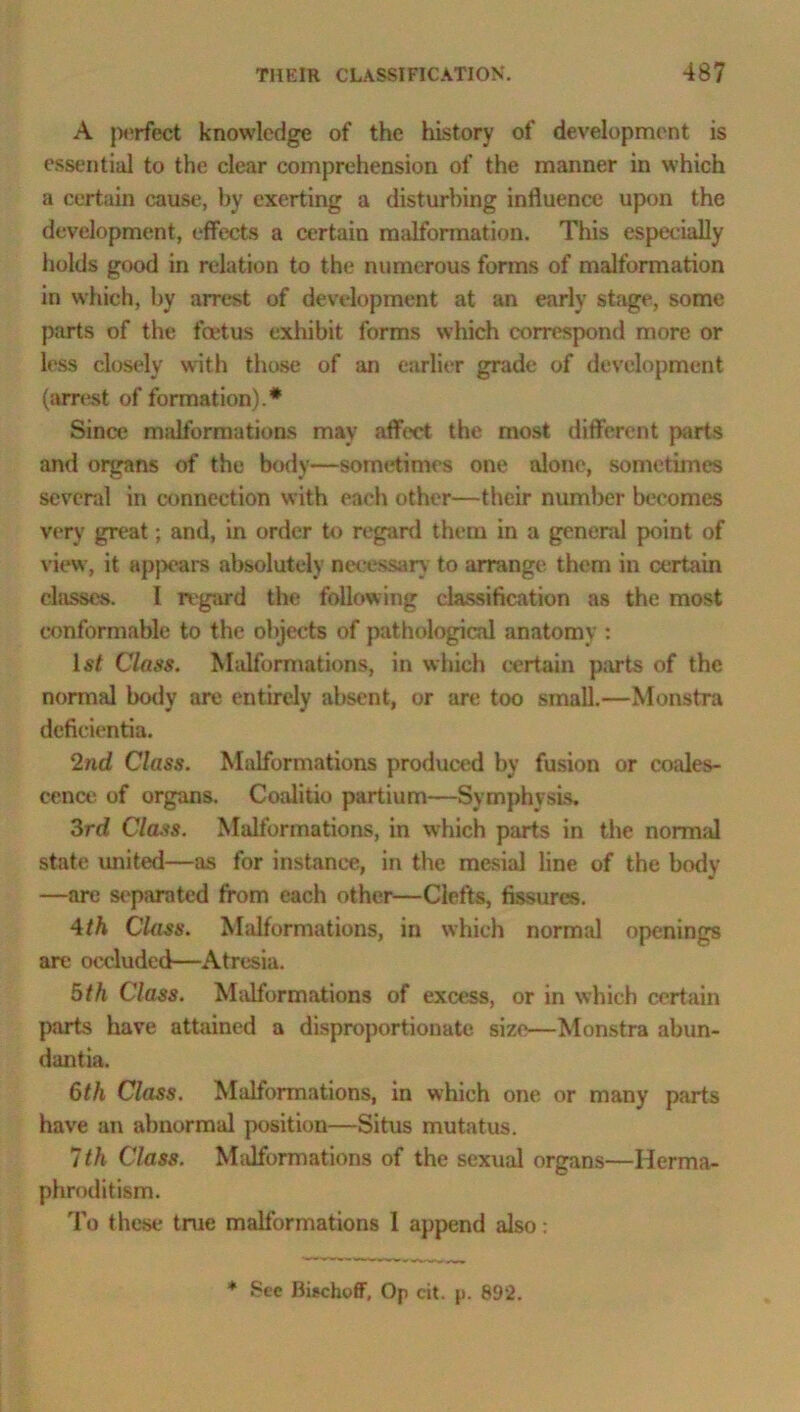 A perfect knowledge of the history of development is essential to the clear comprehension of the manner in which a certain cause, by exerting a disturbing influence upon the development, effects a certain malformation. This especially holds good in relation to the numerous forms of malformation in which, by arrest of development at an early stage, some parts of the foetus exhibit forms winch correspond more or less closely with those of an earlier grade of development (arrest of formation).* Since m;dformations may affect the most different parts and organs of the body—sometimes one alone, sometimes several in connection with each other—their number becomes very great; and, in order to regard them in a general point of view, it appears absolutely necessary to arrange them in certain classes. I regard the following classification as the most conformable to the objects of pathological anatomy : 1st Class. Malformations, in which certain parts of the normal body are entirely absent, or are too small.—Monstra defieientia. 2nd Class. Malformations produced by fusion or coales- cence of organs. Coalitio partium—Symphysis. 3rd Class. Malformations, in which parts in the normal state united—as for instance, in the mesial line of the body —are separated from each other—Clefts, fissures. 4th Class. Malformations, in which normal openings are occluded—Atresia. 5th Class. Malformations of excess, or in which certain parts have attained a disproportionate size—Monstra abun- dantia. 6th Class. Malformations, in which one or many parts have an abnormal position—Situs mutatus. 7th Class. Malformations of the sexual organs—Herma- phroditism. To these true malformations 1 append also: * See Bischoff, Op cit. p. 892.