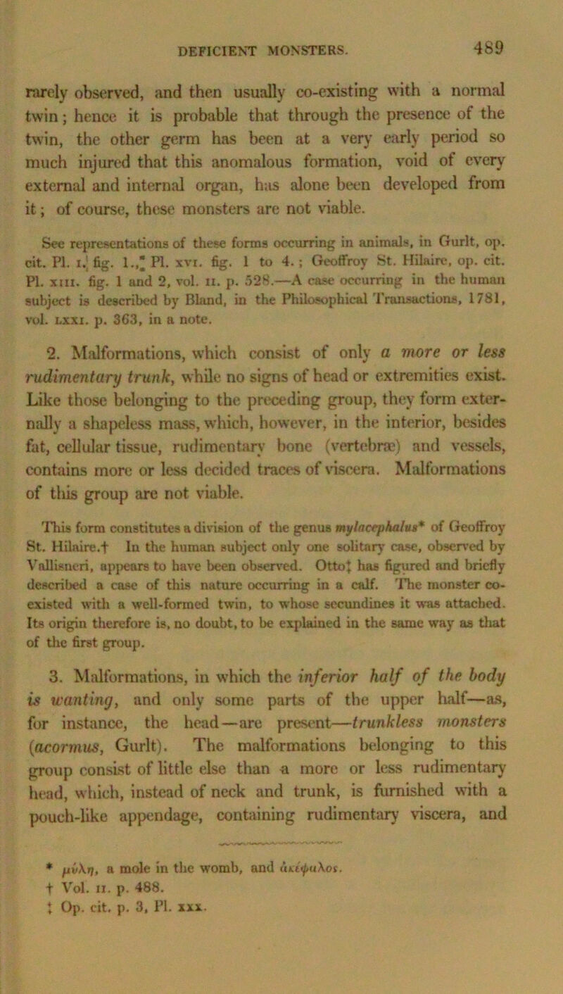 rarely observed, and then usually co-existing with a normal twin; hence, it is probable that through the presence of the twin, the other germ has been at a very early period so much injured that this anomalous formation, void of every external and internal organ, has alone been developed from it; of course, these monsters are not viable. See representations of these forms occurring in animals, in Gurlt, op. cit. PI. i.; fig. I., PI. xvi. fig. 1 to 4. ; Geoffroy St. Hilaire, op. cit. PI. xm. fig. 1 and 2, vol. n. p. 528.—A case occurring in the human subject is described by Bland, in the Philosophical Transactions, 1781, vol. lxxi. p. 3G3, in a note. 2. Malformations, which consist of only a more or less rudimentary trunk, while no signs of head or extremities exist. Like those belonging to the preceding group, they form exter- nally a shapeless mass, which, however, in the interior, besides fat, cellular tissue, rudimentary bone (vertebrae) and vessels, contains more or less decided traces of viscera. Malformations of tills group are not viable. This form constitutes a division of the genus mylactphalus* of Geoffroy St. Hilaire.t la the human subject only one soli tan' case, observed by Voflisneri, apjiears to have been observed. Otto} has figured and briefly described a case of this nature occurring in a calf. The monster co- existed with a well-formed twin, to whose sccundines it was attached. Its origin therefore is, no doubt, to be explained in the same way as that of the first group. 3. Malformations, in which the inferior half of the body is wanting, and only some parts of the upper half—as, for instance, the head—are present—trunkless monsters (acormus, Gurlt). The malformations belonging to this group consist of little else than a more or less rudimentary' head, which, instead of neck and trunk, is furnished with a pouch-like appendage, containing rudimentary' viscera, and * fjtvXii, a mole in the womb, and ati<f>u\os. f Vol. ii. p. 488. t Op. cit. p. 3, PI. xxx.