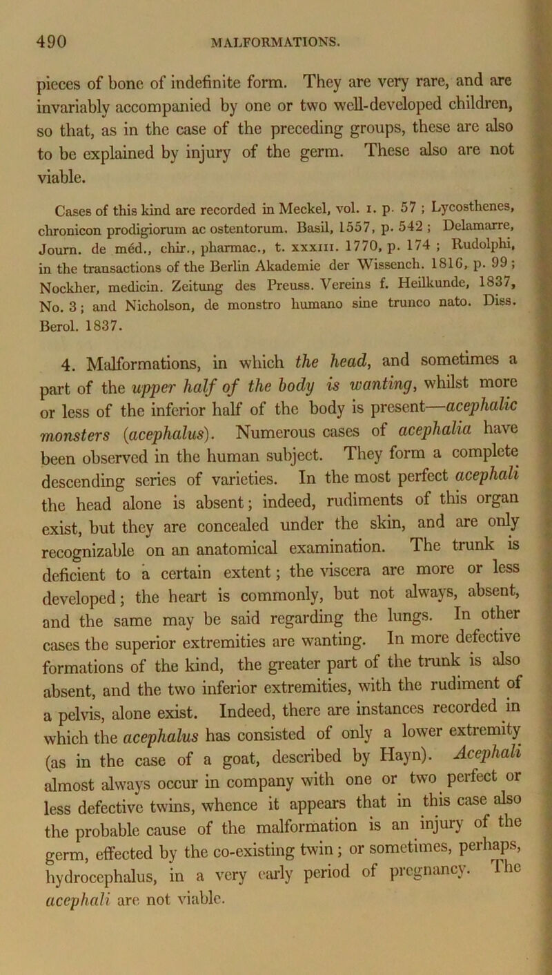 pieces of bone of indefinite form. They are very rare, and are invariably accompanied by one or two well-developed children, so that, as in the case of the preceding groups, these are also to be explained by injury of the germ. These also are not viable. Cases of this kind are recorded in Meckel, vol. i. p. 57 ; Lycosthenes, chronicon prodigiorum ac ostentorum. Basil, 1557, p. 542 ; Delamarre, Journ. de mdd., chir., pharmac., t. xxxm. 1770, p. 174 ; Rudolphi, in the transactions of the Berlin Akademie der Wissench. 181G, p. 99 , Nockher, medicin. Zeitung des Preuss. Vereins f. Heilkunde, 1837, No. 3; and Nicholson, de monstro liumano sine trunco nato. Diss. Berol. 1837. 4. Malformations, in which the head, and sometimes a part of the upper half of the body is wanting, whilst more or less of the inferior half of the body is present acephalic monsters (acephalus). Numerous cases of acephalia have been observed in the human subject. They form a complete descending series of varieties. In the most perfect acephali the head alone is absent; indeed, rudiments of this organ exist, but they are concealed under the skin, and are only recognizable on an anatomical examination. The trunk is deficient to a certain extent; the viscera are more or less developed; the heart is commonly, but not always, absent, and the same may be said regarding the lungs. In other cases the superior extremities are wanting. In more defective formations of the kind, the greater part of the trunk is also absent, and the two inferior extremities, with the rudiment of a pelvis, alone exist. Indeed, there are instances recorded m which the acephalus has consisted of only a lower extremity (as in the case of a goat, described by Hayn). Acephali almost always occur in company with one or two perfect or less defective twins, whence it appears that in this case also the probable cause of the malformation is an injury of the germ, effected by the co-existing twin; or sometimes, perhaps, hydrocephalus, in a very early period of pregnancy. The acephali are not viable.